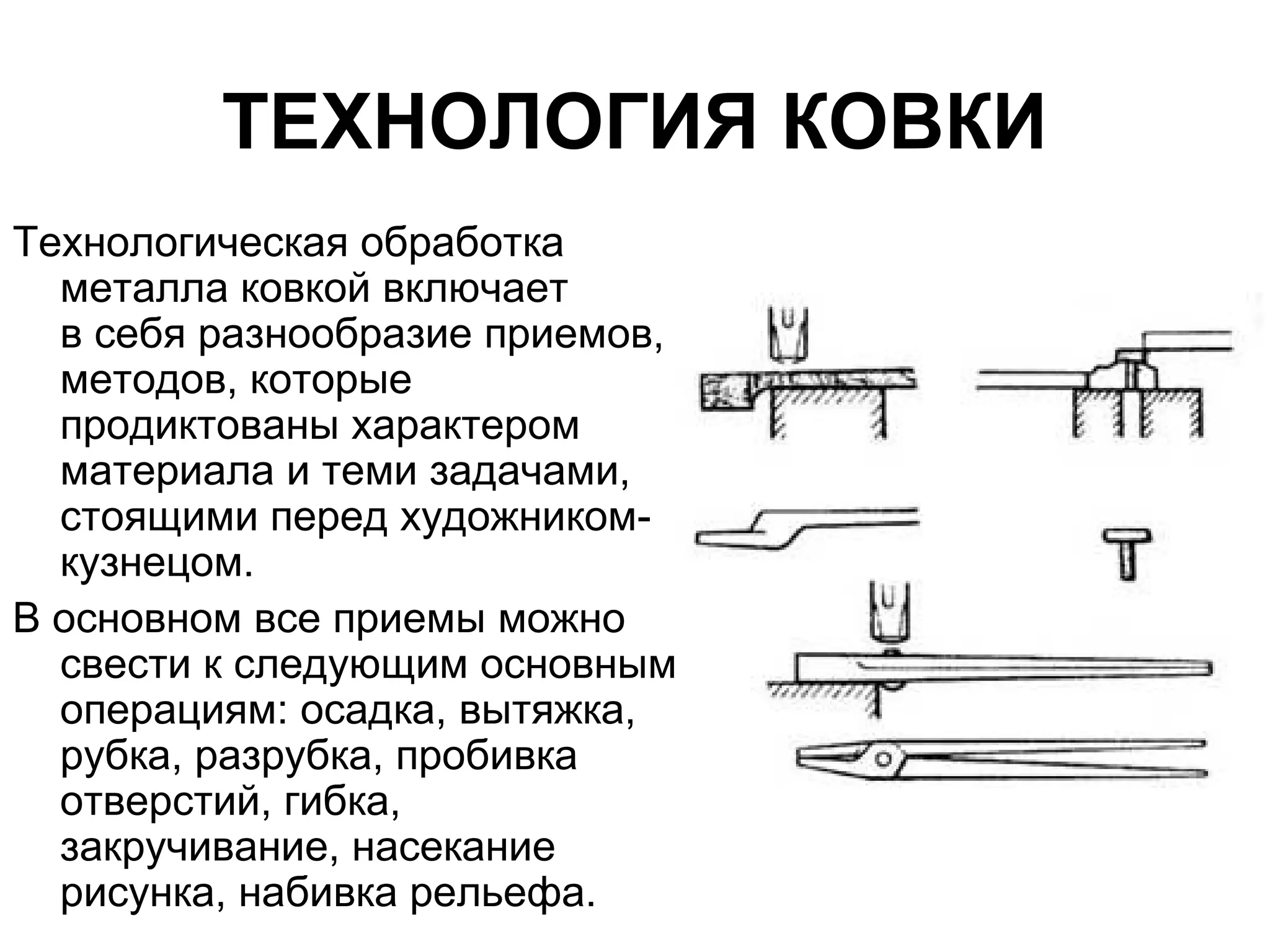 ТЕХНОЛОГИЯ КОВКИ
Технологическая обработка
  металла ковкой включает
  в себя разнообразие приемов,
  методов, которые
  продиктованы характером
  материала и теми задачами,
  стоящими перед художником-
  кузнецом.
В основном все приемы можно
  свести к следующим основным
  операциям: осадка, вытяжка,
  рубка, разрубка, пробивка
  отверстий, гибка,
  закручивание, насекание
  рисунка, набивка рельефа.
 