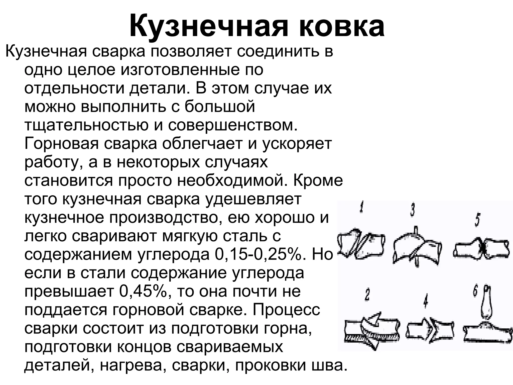 Кузнечная ковка
Кузнечная сварка позволяет соединить в
  одно целое изготовленные по
  отдельности детали. В этом случае их
  можно выполнить с большой
  тщательностью и совершенством.
  Горновая сварка облегчает и ускоряет
  работу, а в некоторых случаях
  становится просто необходимой. Кроме
  того кузнечная сварка удешевляет
  кузнечное производство, ею хорошо и
  легко сваривают мягкую сталь с
  содержанием углерода 0,15-0,25%. Но
  если в стали содержание углерода
  превышает 0,45%, то она почти не
  поддается горновой сварке. Процесс
  сварки состоит из подготовки горна,
  подготовки концов свариваемых
  деталей, нагрева, сварки, проковки шва.
 