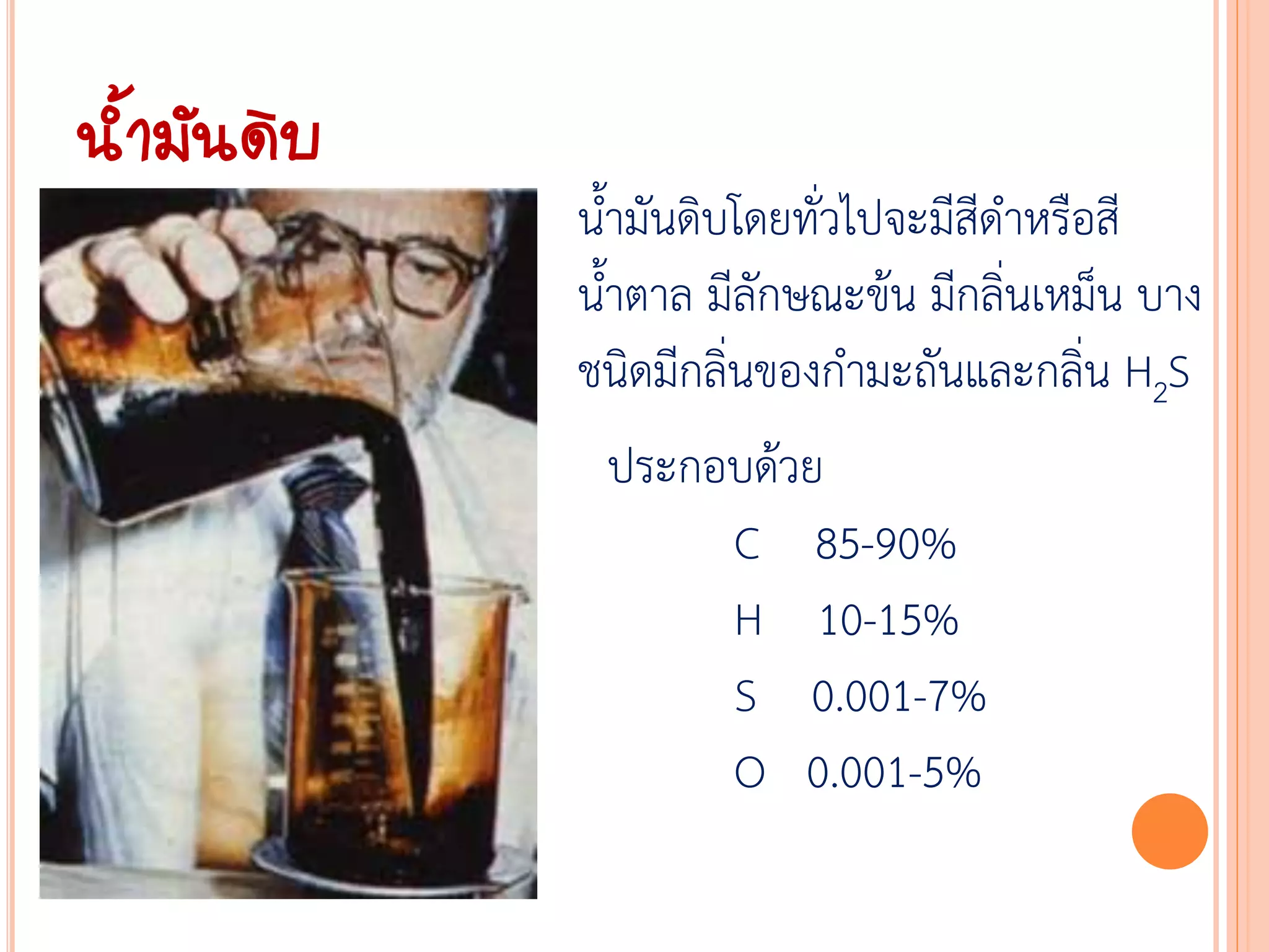 น้้ามันดิบ
             น้้ามันดิบโดยทั่วไปจะมีสีด้าหรือสี
             น้้าตาล มีลักษณะข้น มีกลิ่นเหม็น บาง
             ชนิดมีกลิ่นของก้ามะถันและกลิ่น H2S
              ประกอบด้วย
                   C 85-90%
                   H 10-15%
                   S 0.001-7%
                   O 0.001-5%
 