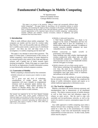 Fundamental Challenges in Mobile Computing
                                                             M. Satyanarayanan
                                                         School of Computer Science
                                                         Carnegie Mellon University

                                                                   Abstract
                       This paper is an answer to the question: "What is unique and conceptually different about
                     mobile computing?" The paper begins by describing a set of constraints intrinsic to mobile
                     computing, and examining the impact of these constraints on the design of distributed systems.
                     Next, it summarizes the key results of the Coda and Odyssey systems. Finally, it describes the
                     research opportunities in five important topics relevant to mobile computing: caching metrics,
                     semantic callbacks and validators, resource revocation, analysis of adaptation, and global
                     estimation from local observations.

1. Introduction                                                             • Mobility is inherently hazardous.
                                                                              A Wall Street stockbroker is more likely to be
  What is really different about mobile computing? The                        mugged on the streets of Manhattan and have his
computers are smaller and bits travel by wireless rather                      laptop stolen than to have his workstation in a
than Ethernet. How can this possibly make any difference?                     locked office be physically subverted. In addition to
Isn’t a mobile system merely a special case of a distributed                  security concerns, portable computers are more
system? Are there any new and deep issues to be                               vulnerable to loss or damage.
investigated, or is mobile computing just the latest fad?
                                                                            • Mobile connectivity is highly variable in
  This paper is my attempt to answer these questions. The                     performance and reliability.
paper is in three parts: a characterization of the essence of                 Some buildings may offer reliable, high-bandwidth
mobile computing; a brief summary of results obtained by                      wireless connectivity while others may only offer
my research group in the context of the Coda and Odyssey                      low-bandwidth connectivity. Outdoors, a mobile
systems; and a guided tour of fertile research topics                         client may have to rely on a low-bandwidth wireless
                                                                              network with gaps in coverage.
awaiting investigation. Think of this paper as a report from
the front by an implementor of mobile information systems                   • Mobile elements rely on a finite energy source.
to more theoretically-inclined computers scientists.                          While battery technology will undoubtedly improve
                                                                              over time, the need to be sensitive to power
1.1. Constraints of Mobility                                                  consumption will not diminish. Concern for power
  Mobile computing is characterized by four constraints:                      consumption must span many levels of hardware
  • Mobile elements are resource-poor relative to static                      and software to be fully effective.
    elements.                                                                These constraints are not artifacts of current technology,
    For a given cost and level of technology,                              but are intrinsic to mobility. Together, they complicate the
    considerations of weight, power, size and                              design of mobile information systems and require us to
    ergonomics will exact a penalty in computational
                                                                           rethink traditional approaches to information access.
    resources such as processor speed, memory size,
    and disk capacity. While mobile elements will                          1.2. The Need for Adaptation
    improve in absolute ability, they will always be
                                                                             Mobility exacerbates the tension between autonomy and
    resource-poor relative to static elements.
                                                                           interdependence that is characteristic of all distributed
                                                                           systems. The relative resource poverty of mobile elements
This research was supported by the Air Force Materiel Command              as well as their lower trust and robustness argues for
(AFMC) and ARPA under contract number F196828-93-C-0193.                   reliance on static servers. But the need to cope with
Additional support was provided by the IBM Corp. and Intel Corp. The
views and conclusions contained here are those of the authors and should   unreliable and low-performance networks, as well as the
not be interpreted as necessarily representing the official policies or    need to be sensitive to power consumption argues for self-
endorsements, either express or implied, of AFMC, ARPA, IBM, Intel,        reliance.
CMU, or the U.S. Government.
                                                                             Any viable approach to mobile computing must strike a
                                                                           balance between these competing concerns. This balance
                                                                           cannot be a static one; as the circumstances of a mobile
                                                                           client change, it must react and dynamically reassign the
                                                                           responsibilities of client and server. In other words, mobile
                                                                           clients must be adaptive.
 