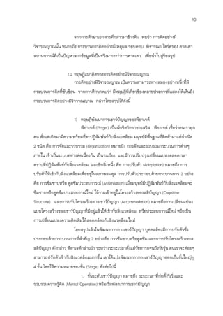 10

                       จากการศึกษาเอกสารที่กล่าวมาข้างต้น พบว่า การคิดอย่างมี
วิจารณญาณนัน หมายถึง กระบวนการคิดอย่างมีเหตุผล รอบคอบ พิจารณา ไตร่ตรอง คาดเดา
           ้
สถานการณ์ที่เป็นปัญหาจากข้อมูลที่เป็นจริงมากกว่าการคาดเดา เพื่อนาไปสู่ขอสรุป
                                                                       ้


                   1.2 ทฤษฎีแนวคิดของการคิดอย่างมีวิจารณญาณ
                       การคิดอย่างมีวิจารณญาณ เป็นความสามารถทางสมองอย่างหนึ่งที่มี
กระบวนการคิดที่ซับซ้อน จากการศึกษาพบว่า มีทฤษฎีที่เกี่ยวข้องหลายประการที่แสดงให้เห็นถึง
กระบวนการคิดอย่างมีวิจารณญาณ กล่าวโดยสรุปได้ดังนี้


                       1) ทฤษฎีพัฒนาการเชาว์ปัญญาของพีอาเจต์
                          พีอาเจต์ (Piaget) เป็นนักจิตวิทยาชาวสวิส พีอาเจต์ เชื่อว่าคนเราทุก
คน ตั้งแต่เกิดมามีความพร้อมที่จะปฏิสัมพันธ์กับสิ่งแวดล้อม มนุษย์มีพืนฐานที่ติดตัวมาแต่กาเนิด
                                                                    ้
2 ชนิด คือ การจัดและรวบรวม (Organization) หมายถึง การจัดและรวบรวมกระบวนการต่างๆ
ภายใน เข้าเป็นระบบอย่างต่อเนื่องกัน เป็นระเบียบ และมีการปรับปรุงเปลี่ยนแปลงตลอดเวลา
ตราบที่ปฏิสัมพันธ์กับสิ่งแวดล้อม และอีกสิ่งหนึ่ง คือ การปรับตัว (Adaptation) หมายถึง การ
ปรับตัวให้เข้ากับสิ่งแวดล้อมเพื่ออยู่ในสภาพสมดุล การปรับตัวประกอบด้วยกระบวนการ 2 อย่าง
คือ การซึมซาบหรือ ดูดซึมประสบการณ์ (Assimilation) เมื่อมนุษย์มปฏิสัมพันธ์กับสิ่งแวดล้อมจะ
                                                              ี
ซึมซาบหรือดูดซึมประสบการณ์ใหม่ ให้รวมเข้าอยู่ในโครงสร้างของสติปัญญา (Cognitive
Structure) และการปรับโครงสร้างทางเชาว์ปญญา (Accommodation) หมายถึงการเปลี่ยนแปลง
                                       ั
แบบโครงสร้างของเชาว์ปัญญาที่มีอยู่แล้วให้เข้ากับสิ่งแวดล้อม หรือประสบการณ์ใหม่ หรือเป็น
การเปลี่ยนแปลงความคิดเดิมให้สอดคล้องกับสิ่งแวดล้อมใหม่
                       โดยสรุปแล้วในพัฒนาการทางเชาว์ปัญญา บุคคลต้องมีการปรับตัวซึ่ง
ประกอบด้วยกระบวนการที่สาคัญ 2 อย่างคือ การซึมซาบหรือดูดซึม และการปรับโครงสร้างทาง
สติปัญญา ดังกล่าว พีอาเจต์กล่าวว่า ระหว่างระยะเวลาตั้งแต่วัยทารกจนถึงวัยรุ่น คนเราจะค่อยๆ
สามารถปรับตัวเข้ากับสิงแวดล้อมมากขึ้น เขาได้แบ่งพัฒนาการทางเชาว์ปัญญาออกเป็นขั้นใหญ่ๆ
4 ขั้น โดยให้ความหมายของขั้น (Stage) ดังต่อไปนี้
                         1. ขั้นระดับเชาว์ปัญญา หมายถึง ระยะเวลาที่ก่อตั้งริเริ่มและ
รวบรวมความรู้คิด (Mental Operation) หรือเริมพัฒนาการเชาว์ปัญญา
                                           ่
 