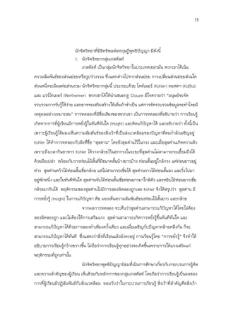 13




                         นักจิตวิทยาที่มีอิทธิพลต่อทฤษฎีพุทธิปัญญา มีดังนี้
                         1. นักจิตวิทยากลุ่มเกสตัลท์
                             เกสตัลท์ เป็นกลุมนักจิตวิทยาในประเทศเยอรมัน พวกเขาได้เน้น
                                               ่
ความสัมพันธ์ของส่วนย่อยหรือรูปร่างรวม ซึ่งแตกต่างไปจากส่วนย่อย การเปลี่ยนส่วนย่อยส่วนใด
ส่วนหนึ่งจะมีผลต่อส่วนรวม นักจิตวิทยากลุ่มนี้ ประกอบด้วย โคท์เลอร์ (Kohler) คอฟคา (Koffka)
และ แวร์ไทเมอร์ (Wertheimer) พวกเขาได้ให้นาเสนอกฏ Closure มีใจความว่า “มนุษย์จะจัด
รวบรวมการรับรูให้ง่าย และอาจจะเสริมสร้างให้เต็มถ้าจาเป็น แต่การจัดรวบรวมข้อมูลจะทาโดยมี
              ้
เหตุผลอย่างเหมาะสม” การทดลองที่มีชื่อเสียงของพวกเขา เป็นการทดลองที่อธิบายว่า การเรียนรู้
เกิดจากการที่ผู้เรียนมีการหยั่งรู้ในทันทีทันใด (Insight) และคิดแก้ปัญหาได้ และอธิบายว่า ทั้งนีเป็น
                                                                                              ้
เพราะผู้เรียนรู้ได้มองเห็นความสัมพันธ์ของสิ่งเร้าที่เป็นส่งแวดล้อมของปัญหาที่ตนกาลังเผชิญอยู่
Kohler ได้ทาการทดลองกับลิงที่ชื่อ “สุลตาน” โดยขังสุลต่านไว้ในกรง และเมื่อสุลต่านเกิดความผิว
เพราะถึงเวลากินอาหาร Kohler ได้วางกล้วยไว้นอกกรงในระยะที่สุลต่านไม่สามารถจะเอือมถึงได้
                                                                              ้
ด้วยมือเปล่า พร้อมกับวางท่อนไม้สนที่มีขนาดสั้นบ้างยาวบ้าง ท่อนสันอยู่ใกล้กรง แต่ท่อนยาวอยู่
                                ั้                              ้
ห่าง สุลต่านคว้าไม้ท่อนสั้นเขี่ยกล้วย แต่ไม่สามารถเขี่ยได้ สุลต่านวางไม้ท่อนสันลง และวิ่งไปมา
                                                                              ้
อยู่พักหนึ่ง และในทันทีทันใด สุลต่านจับไม้ท่อนสั้นเขี่ยท่อนยาวมาใกล้ตัว และหยิบไม้ท่อนยาวเขี่ย
กล้วยมากินได้ พฤติกรรมของสุลต่านไม่มีการลองผิดลองถูกเลย Kohler จึงได้สรุปว่า สุลต่าน มี
การหยั่งรู้ (Insight) ในการแก้ปัญหา คือ มองเห็นความสัมพันธ์ของท่อนไม้สนยาว และกล้วย
                                                                      ั้
                            จากผลการทดลอง จะเห็นว่าสุลต่านสามารถแก้ปัญหาได้โดยไม่ต้อง
ลองผิดลองถูก และไม่ต้องให้การเสริมแรง สุลต่านสามารถเกิดการหยั่งรู้ข้นทันทีทันใด และ
                                                                    ึ
สามารถแก้ปัญหาได้ด้วยการลองทาเพียงครังเดียว และเมื่อเผชิญกับปัญหาคล้ายคลึงกัน ก็จะ
                                     ้
สามารถแก้ปัญหาได้ทันที ซึ่งแสดงว่าสิ่งที่เรียนแล้วยังคงอยู่ การเรียนรู้โดย “การหยั่งรู้” จึงทาให้
อธิบายการเรียนรู้กว้างขวางขึน ไม่ถอว่าการเรียนรู้ทุกอย่างจะเกิดขึนเพราะการให้แรงเสริมแก่
                            ้     ื                              ้
พฤติกรรมที่ถูกเท่านั้น
                            นักจิตวิทยาพุทธิปัญญานิยมที่เน้นการศึกษาเกี่ยวกับกระบวนการรู้คิด
และความสาคัญของผู้เรียน เห็นด้วยกับหลักการของกลุ่มเกสตัลท์ โดยถือว่าการเรียนรู้เป็นผลของ
การที่ผู้เรียนมีปฏิสัมพันธ์กับสิ่งแวดล้อม ยอมรับว่าในกระบวนการเรียนรู้ สิ่งเร้าที่สาคัญคือสิ่งเร้า
 