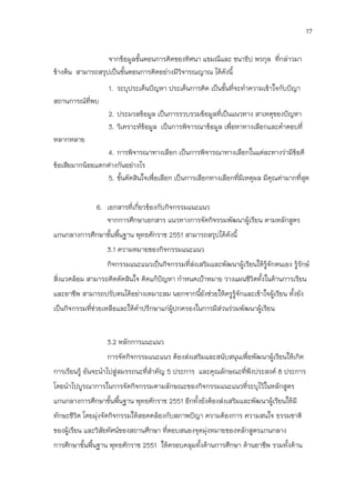 17

                  จากข้อมูลขันตอนการคิดของทิศนา แขมณีและ ชนาธิป พรกุล ที่กล่าวมา
                             ้
ข้างต้น สามารถสรุปเป็นขั้นตอนการคิดอย่างมีวิจารณญาณ ได้ดังนี้
                   1. ระบุประเด็นปัญหา ประเด็นการคิด เป็นขั้นที่จะทาความเข้าใจกับปัญา
สถานการณ์ที่พบ
                   2. ประมวลข้อมูล เป็นการรวบรวมข้อมูลที่เป็นแนวทาง สาเหตุของปัญหา
                   3. วิเคราะห์ขอมูล เป็นการพิจารณาข้อมูล เพื่อหาทางเลือกและคาตอบที่
                                ้
หลากหลาย
                  4. การพิจารณาทางเลือก เป็นการพิจารณาทางเลือกในแต่ละทางว่ามีข้อดี
ข้อเสียมากน้อยแตกต่างกันอย่างไร
                  5. ขั้นตัดสินใจเพื่อเลือก เป็นการเลือกทางเลือกทีมีเหตุผล มีคุณค่ามากที่สุด
                                                                  ่


               6. เอกสารที่เกี่ยวข้องกับกิจกรรมแนะแนว
                  จากการศึกษาเอกสาร แนวทางการจัดกิจรรมพัฒนาผู้เรียน ตามหลักสูตร
แกนกลางการศึกษาขันพืนฐาน พุทธศักราช 2551 สามารถสรุปได้ดังนี้
                 ้ ้
                   3.1 ความหมายของกิจกรรมแนะแนว
                   กิจกรรมแนะแนวเป็นกิจกรรมที่สงเสริมและพัฒนาผู้เรียนให้รู้จักตนเอง รู้รักษ์
                                               ่
สิ่งแวดล้อม สามารถคิดตัดสินใจ คิดแก้ปัญหา กาหนดเป้าหมาย วางแผนชีวิตทั้งในด้านการเรียน
และอาชีพ สามารถปรับตนได้อย่างเหมาะสม นอกจากนียังช่วยให้ครูรู้จักและเข้าใจผู้เรียน ทั้งยัง
                                             ้
เป็นกิจกรรมที่ช่วยเหลือและให้คาปรึกษาแก่ผปกครองในการมีส่วนร่วมพัฒนาผู้เรียน
                                         ู้


                   3.2 หลักการแนะแนว
                   การจัดกิจกรรมแนะแนว ต้องส่งเสริมและสนับสนุนเพื่อพัฒนาผู้เรียนให้เกิด
การเรียนรู้ อันจะนาไปสู่สมรรถนะที่สาคัญ 5 ประการ และคุณลักษณะที่พึงประสงค์ 8 ประการ
โดยนาไปบูรณาการในการจัดกิจกรรมตามลักษณะของกิจกรรมแนะแนวที่ระบุไว้ในหลักสูตร
แกนกลางการศึกษาขันพืนฐาน พุทธศักราช 2551 อีกทังยังต้องส่งเสริมและพัฒนาผู้เรียนให้มี
                 ้ ้                          ้
ทักษะชีวิต โดยมุ่งจัดกิจกรรมให้สอดคล้องกับสภาพปัญา ความต้องการ ความสนใจ ธรรมชาติ
ของผู้เรียน และวิสัยทัศน์ของสถานศึกษา ที่ตอบสนองจุดมุงหมายของหลักสูตรแกนกลาง
                                                     ่
การศึกษาขันพื้นฐาน พุทธศักราช 2551 ให้ครอบคลุมทั้งด้านการศึกษา ด้านอาชีพ รวมทั้งด้าน
          ้
 