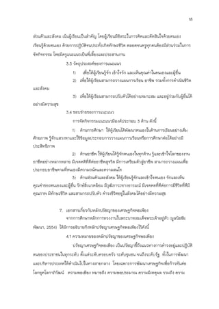 18

ส่วนตัวและสังคม เน้นผู้เรียนเป็นสาคัญ โดยผู้เรียนมีอิสระในการคิดและตัดสินใจด้วยตนเอง
เรียนรู้ด้วยตนเอง ด้วยการปฏิบัตจนประทั่งเกิดทักษะชีวิต ตลอดจนครูทุกคนต้องมีสวนร่วมในการ
                               ิ                                            ่
จัดกิจกรรม โดยมีครูแนะแนวเป็นพี่เลี้ยงและประสานงาน
                    3.3 วัตถุประสงค์ของการแนะแนว
                       1) เพื่อให้ผู้เรียนรู้จัก เข้าใจรัก และเห็นคุณค่าในตนเองและผู้อื่น
                       2) เพื่อให้ผู้เรียนสามารถวางแผนการเรียน อาชีพ รวมทั้งการดาเนินชีวิต
และสังคม
                       3) เพื่อให้ผู้เรียนสามารถปรับตัวได้อย่างเหมาะสม และอยู่ร่วมกับผู้อื่นได้
อย่างมีความสุข
                    3.4 ขอบข่ายของการแนะแนว
                       การจัดกิจกรรมแนะแนวมีองค์ประกอบ 3 ด้าน ดังนี้
                      1) ด้านการศึกษา ให้ผู้เรียนได้พัฒนาตนเองในด้านการเรียนอย่างเต็ม
ศักยภาพ รู้จักแสวงหาและใช้ขอมูลประกอบการวางแผนการเรียนหรือการศึกษาต่อได้อย่างมี
                            ้
ประสิทธิภาพ
                      2) ด้านอาชีพ ให้ผู้เรียนได้รู้จักตนเองในทุกด้าน รู้และเข้าใจโลกของงาน
อาชีพอย่างหลากหลาย มีเจตคติที่ดีต่ออาชีพสุจริต มีการเตรียมตัวสูอาชีพ สามารถวางแผนเพื่อ
                                                                 ่
ประกอบอาชีพตามที่ตนเองมีความถนัดและความสนใจ
                      3) ด้านส่วนตัวและสังคม ให้ผู้เรียนรู้จักและเข้าใจตนเอง รักและเห็น
คุณค่าของตนเองและผู้อื่น รักษ์สิ่งแวดล้อม มีวุฒภาวะทางอารมณ์ มีเจตคตที่ดีต่อการมีชีวิตที่ดีมี
                                               ิ
คุณภาพ มีทักษะชีวิต และสามารถปรับตัว ดารงชีวิตอยู่ในสังคมได้อย่างมีความสุข

                 7. เอกสารเกี่ยวกับหลักปรัชญาของเศรษฐกิจพอเพียง
                    จากการศึกษาหลักการทรงงานในพระบาทสมเด็จพระเจ้าอยูหัว (มูลนิธชัย
                                                                    ่
พัฒนา, 2554) ได้มการอธิบายกึงหลักปรัชญาเศรษฐกิจพอเพียงไว้ดังนี้
                 ี
                    4.1 ความหมายของหลักปรัชญาของเศรษฐกิจพอเพียง
                       ปรัชญาเศรษฐกิจพอเพียง เป็นปรัชญาชี้ถึงแนวทางการดารงอยู่และปฏิบัติ
ตนของประชาชนในทุกระดับ ตั้งแต่ระดับครอบครัว ระดับชุมชน จนถึงระดับรัฐ ทั้งในการพัฒนา
และบริหารประเทศให้ดาเนินไปในทางสายกลาง โดยเฉพาะการพัฒนาเศรษฐกิจเพื่อก้าวทันต่อ
โลกยุคโลกาภิวัฒน์ ความพอเพียง หมายถึง ความพอประมาณ ความมีเหตุผล รวมถึง ความ
 