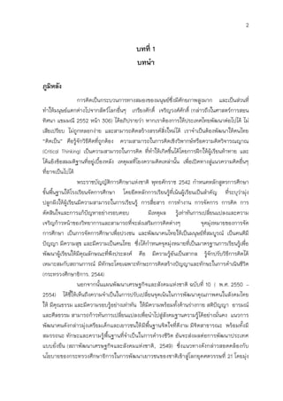 2


                                          บทที่ 1
                                          บทนา

ภูมิหลัง
                  การคิดเป็นกระบวนการทางสมองของมนุษย์ซึ่งมีศักยภาพสูงมาก และเป็นส่วนที่
ทาให้มนุษย์แตกต่างไปจากสัตว์โลกอื่นๆ เกรียงศักดิ์ เจริญวงศ์ศักดิ์ (กล่าวถึงในศาสตร์การสอน
ทิศนา แขมมณี 2552 หน้า 306) ได้อภิปรายว่า หากเราต้องการให้ประเทศไทยพัฒนาต่อไปได้ ไม่
เสียเปรียบ ไม่ถูกหลอกง่าย และสามารถคิดสร้างสรรค์ส่งใหม่ได้ เราจาเป็นต้องพัฒนาให้คนไทย
                                                          ิ
“คิดเป็น” คือรู้จักวิธคิดที่ถูกต้อง ความสามารถในการคิดเชิงวิพากษ์หรือความคิดวิจารณญาณ
                       ี
(Critical Thinking) เป็นความสามารถในการคิด ที่ทาให้เกิดขึนได้โดยการฝึกให้ผู้เรียนท้าทาย และ
                                                              ้
โต้แย้งข้อสมมติฐานที่อยู่เบืองหลัง เหตุผลที่โยงความคิดเหล่านั้น เพื่อเปิดทางสูแนวความคิดอื่นๆ
                            ้                                                     ่
ที่อาจเป็นไปได้
                  พระราชบัญญัติการศึกษาแห่งชาติ พุทธศักราช 2542 กาหนดหลักสูตรการศึกษา
ขั้นพืนฐานให้โรงเรียนจัดการศึกษา โดยยึดหลักการเรียนรู้ที่เน้นผู้เรียนเป็นสาคัญ ที่ระบุว่ามุ่ง
      ้
ปลูกฝังให้ผู้เรียนมีความสามารถในการเรียนรู้ การสื่อสาร การทางาน การจัดการ การคิด การ
ตัดสินใจและการแก้ปัญหาอย่างรอบคอบ                มีเหตุผล รู้เท่าทันการเปลี่ยนแปลงและความ
เจริญก้าวหน้าของวิทยาการและสามารถที่จะส่งเสริมการคิดต่างๆ                  จุดมุงหมายของการจัด
                                                                                ่
การศึกษา เป็นการจัดการศึกษาเพื่อปวงชน และพัฒนาคนไทยให้เป็นมนุษย์ที่สมบูรณ์ เป็นคนดีมี
ปัญญา มีความสุข และมีความเป็นคนไทย ซึงได้กาหนดจุดมุงหมายที่เป็นมาตรฐานการเรียนรู้เพื่อ
                                             ่                  ่
พัฒนาผู้เรียนให้มีคุณลักษณะที่พึงประสงค์ คือ มีความรูอันเป็นสากล รู้จักปรับวิธการคิดได้
                                                            ้                         ี
เหมาะสมกับสถานการณ์ มีทักษะโดยเฉพาะทักษะการคิดสร้างปัญญาและทักษะในการดาเนินชีวิต
(กระทรวงศึกษาธิการ. 2544)
                  นอกจากนั้นแผนพัฒนาเศรษฐกิจและสังคมแห่งชาติ ฉบับที่ 10 ( พ.ศ. 2550 –
2554) ได้ชีให้เห็นถึงความจาเป็นในการปรับเปลี่ยนจุดเน้นในการพัฒนาคุณภาพคนในสังคมไทย
               ้
ให้ มีคุณธรรม และมีความรอบรู้อย่างเท่าทัน ให้มีความพร้อมทั้งด้านร่างกาย สติปัญญา อารมณ์
และศีลธรรม สามารถก้าวทันการเปลี่ยนแปลงเพื่อนาไปสูสังคมฐานความรูได้อย่างมั่นคง แนวการ
                                                        ่                ้
พัฒนาคนดังกล่าวมุ่งเตรียมเด็กและเยาวชนให้ มีพื้นฐานจิตใจที่ดีงาม มีจิตสาธารณะ พร้อมทั้งมี
สมรรถนะ ทักษะและความรู้พื้นฐานที่จาเป็นในการดารงชีวิต อันจะส่งผลต่อการพัฒนาประเทศ
แบบยั่งยืน (สภาพัฒนาเศรษฐกิจและสังคมแห่งชาติ , 2549) ซึ่งแนวทางดังกล่าวสอดคล้องกับ
นโยบายของกระทรวงศึกษาธิการในการพัฒนาเยาวชนของชาติเข้าสู่โลกยุคศตวรรษที่ 21 โดยมุ่ง
 