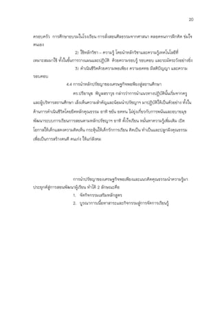 20

ครอบครัว การศึกษาอบรมในโรงเรียน การสั่งสอนศีลธรรมจากศาสนา ตลอดจนการฝึกคิด ข่มใจ
ตนเอง
                        2) ใช้หลักวิชา – ความรู้ โดยนาหลักวิชาและความรูเทคโนโลยีที่
                                                                       ้
เหมาะสมมาใช้ ทั้งในขั้นการวางแผนและปฏิบัติ ด้วยความรอบรู้ รอบคอบ และระมัดระวังอย่างยิ่ง
                        3) ดาเนินชีวิตด้วยความพอเพียง ความอดทย มีสติปัญญา และความ
รอบคอบ
                   4.4 การนาหลักปรัชญาของเศรษฐกิจพอพียงสู่สถานศึกษา
                       ดร.ปรียานุช พิบูลสราวุธ กล่าวว่าการนาแนวทางปฏิบัตินั้นเริ่มจากครู
และผู้บริหารสถานศึกษา เล็งเห็นความสาคัญและน้อมนาปรัชญาฯ มาปฏิบัติให้เป็นตัวอย่าง ทั้งใน
ด้านการดาเนินชีวิตโดยยึดหลักคุณธรรม อาทิ ขยัน อดทน ไม่ยุ่งเกี่ยวกับการพนันและอบายมุข
พัฒนาระบบการเรียนการสอนตามหลักปรัชญาฯ อาทิ ตั้งใจเรียน หมั่นหาความรู้เพิ่มเติม เปิด
โอกาสให้เด็กแสดงความคิดเห็น กระตุ้นให้เด็กรักการเรียน คิดเป็น ทาเป็นและปลูกฝังคุณธรรม
เพื่อเป็นการสร้างคนดี คนเก่ง ให้แก่สังคม




                     การนาปรัชญาของเศรษฐกิจพอเพียงและแนวคิดคุณธรรมนาความรู้มา
ประยุกต์สู่การสอนพัฒนาผู้เรียน ทาได้ 2 ลักษณะคือ
                     1. จัดกิจกรรมเสริมหลักสูตร
                     2. บูรณาการเนือหาสาระและกิจกรรมสูการจัดการเรียนรู้
                                       ้              ่
 