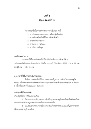 24


                                         บทที่ 3
                                   วิธีดาเนินการวิจัย


               ในการวิจัยครังนี้ ผู้วิจัยได้ดาเนินการตามขั้นตอน ดังนี้
                            ้
                  1. การกาหนดประชากรและการเลือกกลุมตัวอย่าง   ่
                  2. การสร้างเครื่องมือที่ใช้ในการศึกษาค้นคว้า
                  3. การดาเนินการทดลอง
                  4. การเก็บรวบรวมข้อมูล
                  5. การวิเคราะห์ขอมูล   ้


การกาหนดประชากร
        ประชากรที่ใช้ในการศึกษาครังนี้ ได้แก่นักเรียนชั้นประถมศึกษาปีที่ 4
                                  ้
โรงเรียนเขาดินวิทยาคาร อาเภอท่าม่วง จังหวัดกาญจนบุรี ปีการศึกษา 2555 จานวน 36 คน
ชาย 23 คน      หญิง 13 คน


ระยะเวลาที่ใช้ในการดาเนินการทดลอง
                ดาเนินการทดลองโดยใช้กิจกรรมแนะแนวที่บูรณาการหลักปรัชญาเศรษฐกิจ
พอเพียง เพื่อพัฒนาทักษะการคิดอย่างมีวิจารณญาณของนักเรียนชั้นประถมศึกษาปีที่ 4 จานวน
8 ครั้ง ครังละ 1 ชั่วโมง เป็นเวลา 8 สัปดาห์
           ้

เครื่องมือที่ใช้ในการวิจัย
เครื่องมือที่ใช้ในการวิจัยประกอบด้วย
              1. กิจกรรมแนะแนวที่บูรณาการหลักปรัชญาของเศรษฐกิจพอเพียง เพื่อพัฒนาทักษะ
การคิดอย่างมีวิจารณญาณของนักเรียนชั้นประถมศึกษาปีที่ 4
              2. แบบสอบถามความพึงพอใจของนักเรียนที่มีต่อกิจกรรมแนะแนวที่บูรณาการหลัก
ปรัชญาของเศรษฐกิจพอเพียง
 