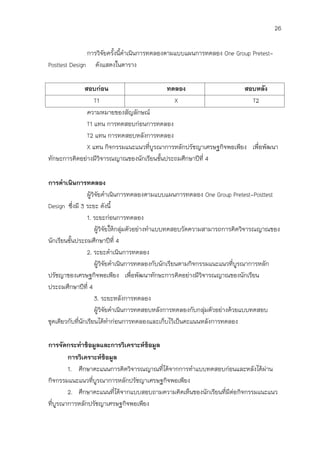 26

               การวิจัยครังนีดาเนินการทดลองตามแบบแผนการทดลอง One Group Pretest-
                          ้ ้
Posttest Design ดังแสดงในตาราง

            สอบก่อน                        ทดลอง                    สอบหลัง
                 T1                          X                        T2
              ความหมายของสัญลักษณ์
              T1 แทน การทดสอบก่อนการทดลอง
              T2 แทน การทดสอบหลังการทดลอง
              X แทน กิจกรรมแนะแนวที่บูรณาการหลักปรัชญาเศรษฐกิจพอเพียง เพื่อพัฒนา
ทักษะการคิดอย่างมีวิจารณญาณของนักเรียนชั้นประถมศึกษาปีที่ 4

การดาเนินการทดลอง
                  ผู้วิจัยดาเนินการทดลองตามแบบแผนการทดลอง One Group Pretest-Posttest
Design ซึ่งมี 3 ระยะ ดังนี้
                  1. ระยะก่อนการทดลอง
                       ผู้วิจัยให้กลุ่มตัวอย่างทาแบบทดสอบวัดความสามารถการคิดวิจารณญาณของ
นักเรียนชั้นประถมศึกษาปีที่ 4
                  2. ระยะดาเนินการทดลอง
                       ผู้วิจยดาเนินการทดลองกับนักเรียนตามกิจกรรมแนะแนวที่บูรณาการหลัก
                              ั
ปรัชญาของเศรษฐกิจพอเพียง เพื่อพัฒนาทักษะการคิดอย่างมีวิจารณญาณของนักเรียน
ประถมศึกษาปีที่ 4
                       3. ระยะหลังการทดลอง
                       ผู้วิจัยดาเนินการทดสอบหลังการทดลองกับกลุมตัวอย่างด้วยแบบทดสอบ
                                                                 ่
ชุดเดียวกับที่นักเรียนได้ทาก่อนการทดลองและเก็บไว้เป็นคะแนนหลังการทดลอง

การจัดกระทาข้อมูลและการวิเคราะห์ข้อมูล
        การวิเคราะห์ข้อมูล
        1. ศึกษาคะแนนการคิดวิจารณญาณที่ได้จากการทาแบบทดสอบก่อนและหลังได้ผ่าน
กิจกรรมแนะแนวที่บูรณาการหลักปรัชญาเศรษฐกิจพอเพียง
        2. ศึกษาคะแนนที่ได้จากแบบสอบถามความคิดเห็นของนักเรียนที่มีต่อกิจกรรมแนะแนว
ที่บูรณาการหลักปรัชญาเศรษฐกิจพอเพียง
 