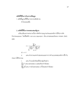 27



      สถิติที่ใช้ในการวิเคราะห์ข้อมูล
      1. สถิติพืนฐานที่ใช้ในการหาประสิทธิภาพ
                ้
               ค่าคะแนนเฉลี่ย



       2. สถิติที่ใช้ในการทดสอบสมมติฐาน
          เปรียบเทียบความสามารถในการคิดวิจารณญาณก่อนและหลังการได้รับการจัด
กิจกรรมแนะแนว โดยใช้สถิติ t-test แบบ dependent (ล้วน สายยศและอังคณา สายยศ. 2540 :
248)


                     t
                              d
                          n d   d 
                                2         2


                                n 1
              df = n-1
              d       แทน ค่าความแตกต่างของคะแนนจากการทาแบบทดสอบหลังการใช้ กับ
ก่อนการใช้กจกรรม
           ิ
              n       แทน จานวนนักเรียนที่เป็นกลุมตัวอย่าง
                                                 ่
               d 2 แทน ผลรวมของ d แต่ละตัวยกกาลังสอง
               d 2 แทน การนาผลรวมของ d ทั้งหมดยกกาลังสอง
 