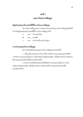 28


                                  บทที่ 4
                             ผลการวิเคราะห์ข้อมูล

สัญลักษณ์และอักษรย่อที่ใช้ในการวิเคราะห์ข้อมูล
            ในการวิเคราะห์ขอมูลและการแปลความหมายของผลการวิเคราะห์ขอมูล ผู้วิจัยได้
                            ้                                     ้
กาหนดสัญลักษณ์และอักษรย่อที่ใช้ในการวิเคราะห์ขอมูล ดังนี้
                                              ้
            N      แทน จานวนนักเรียน
                   แทน ค่าเฉลี่ย
            S      แทน ค่าความเบี่ยงเบนมาตรฐาน

การนาเสนอผลวิเคราะห์ข้อมูล
             ในการวิจัย ผู้วิจัยนาเสนอผลการวิเคราะห์ขอมูลตามลาดับดังนี้
                                                     ้
             1. เปรียบเทียบคะแนนความสามารถในการคิดวิจารณญาณก่อนและหลังได้รับ
การจัดกิจกรรมแนะแนวที่บูรณาการหลักปรัชญาเศรษฐกิจพอเพียง เพื่อพัฒนาทักษะการคิดอย่าง
มีวิจารณญาณของนักเรียนชั้นประถมศึกษาปีที่ 4
             2. ศึกษาความพึงพอใจของนักเรียนที่มีต่อกิจกรรมแนะแนวที่บูรณาการหลัก
ปรัชญาเศรษฐกิจพอเพียง เพื่อพัฒนาทักษะการคิดอย่างมีวิจารณญาณของนักเรียนชั้น
ประถมศึกษาปีที่ 4
 