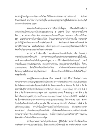 3

ส่งเสริมผู้เรียนมีคุณธรรม รักความเป็นไทย ให้มีทักษะการคิดวิเคราะห์ สร้างสรรค์     มีทักษะ
ด้านเทคโนโลยี สามารถทางานร่วมกับผู้อื่น และสามารถอยู่ร่วมกับผู้อื่นในสังคมโลกได้อย่างสันติ
(กระทรวงศึกษาธิการ, 2551)
                    สอดคล้องกับหลักสูตรแกนกลางการศึกษาขันพืนฐาน
                                                           ้ ้            ได้มงเน้นให้การจัดการ
                                                                              ุ่
เรียนการสอนได้พัฒนาผู้เรียนให้มีสมรรถนะที่สาคัญ 5 ประการ ได้แก่ ความสามารถในการ
สื่อสาร, ความสามารถในการคิด, ความสามารถในการแก้ปัญหา, ความสามารถในการใช้ทักษะ
ชีวิต และความสามารถในการใช้เทคโนโลยี โดยเฉพาะความสามารถในการคิดนั้น หลักสูตรได้
มุ่งเน้นให้ผู้เรียนมีความสามารถในการคิดวิเคราะห์          คิดสังเคราะห์ คิดอย่างสร้างสรรค์ คิด
อย่างมีวิจารณญาณ และคิดเป็นระบบ เพือนาไปสู่การสร้างองค์ความรู้หรือสารสนเทศเพื่อการ
                                              ่
ตัดสินใจเกี่ยวกับตนเองและสังคมได้อย่างเหมาะสม
                    จากกล่าวมาข้างต้นจะเห็นว่า ทุกหน่วยงานให้ความสาคัญต่อการคิด โดยเฉพาะ
การฝึกทักษะการคิดให้กับเด็ก          เพราะการคิดเป็นพืนฐานสาคัญต่อการสร้างความรูในขั้นต่อไป
                                                       ้                              ้
และด้วยสภาพสังคมปัจจุบันซึ่งเป็นยุคของข้อมูลข่าวสาร ที่มีการติดต่อถึงกันอย่างรวดเร็ว และมี
การเปลี่ยนแปลงรวดเร็วด้วยเช่นกัน สังคมมีความซับซ้อน มีขอมูลข่าวสารที่เกิดขึนใหม่ ทั้งด้าน
                                                              ้                   ้
บวกและด้านลบ ซึ่งก่อให้เกิดทั้งประโยชน์และโทษ              ดังนั้นการคิดโดยเฉพาะการคิดอย่างมี
วิจารณญาณจึงมีความสาคัญเป็นอย่างมาก เนื่องจากเป็นการคิดที่ใช้ในการตัดสินใจแก้ปัญหา
ต่างๆ ที่เกิดขึน  ้
                    ทฤษฎีพัฒนาการของเพียเจท์ (ทิศนา แขมมณี. 2552) ได้กล่าวถึงพัฒนาการของ
ความสามารถทางสติปัญญาของมนุษย์ว่าเป็นผลเนื่องมาจากปฏิสัมพันธ์ระหว่างคนกับสิ่งแวดล้อม
ซึ่งเป็นพัฒนาการอย่างต่อเนื่องและเป็นลาดับขั้น โดยแบ่งออกเป็น 4 ขั้นตอน คือ ขั้นที่ 1 คือ ขั้น
ของการรับรูที่อาศัยประสาทสัมผัสและการเคลื่อนไหว (Sensori – motor stage) ในช่วงอายุ 0-2 ปี
                ้
ขั้นที่ 2 คือ ขั้นก่อนการคิดแบบเหตุผล (Per – operational stage) ในช่วงอายุ 2-7 ปี ขั้นที่ 3 คือ
ขั้นการคิดแบบเหตุผลเชิงรูปธรรม (Concrete operational stage) ในช่วงอายุ 7-11 ปี และขั้นที่ 4
คือ ขั้นการคิดแบบเหตุผลเชิงนามธรรม (Formal operational stage) ในช่วงอายุ 12-15 ปี ซึ่งตรง
กับนักเรียนในระดับชั้นมัธยมศึกษาตอนต้น ที่มีอายุประมาณ 13-15 ปี เป็นพัฒนาการขั้นที่ 4 ขั้น
ปฏิบัตการนามธรรม ที่ว่าเด็กในวัยนี้มีความเข้าใจในสิ่งที่เป็นนามธรรม สามารถคิดตามหลัก
         ิ
ตรรกศาสตร์ มีการคิดแบบอุปนัยและนิรนัย ซึ่งเพียเจท์เชื่อว่าความสามารถดังกล่าวมีผลต่อ
ความสามารถในการคิดอย่างมีวิจารณญาณ ดังนั้นการพัฒนาทักษะการคิดอย่างมีวิจารณญาณ
จึงควรพัฒนาในช่วงวัยนีจึงจะเหมาะสมที่สุด
                          ้
                    จากปัญหาและความสาคัญดังที่กล่าวมา ผูวิจัยจึงมีความสนใจที่จะพัฒนาทักษะ
                                                            ้
การคิดอย่างมีวิจารณญาณของผู้เรียน ซึ่งสามารถพัฒนาได้หลายวิธี เช่น การคิดวิเคราะห์ การคิด
 