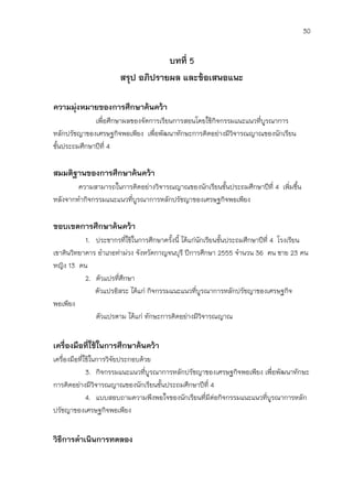 30


                                   บทที่ 5
                       สรุป อภิปรายผล และข้อเสนอแนะ

ความมุ่งหมายของการศึกษาค้นคว้า
              เพื่อศึกษาผลของจัดการเรียนการสอนโดยใช้กิจกรรมแนะแนวที่บูรณาการ
หลักปรัชญาของเศรษฐกิจพอเพียง เพื่อพัฒนาทักษะการคิดอย่างมีวิจารณญาณของนักเรียน
ชั้นประถมศึกษาปีที่ 4

สมมติฐานของการศึกษาค้นคว้า
        ความสามารถในการคิดอย่างวิจารณญาณของนักเรียนชั้นประถมศึกษาปีที่ 4 เพิ่มขึ้น
หลังจากทากิจกรรมแนะแนวที่บูรณาการหลักปรัชญาของเศรษฐกิจพอเพียง

ขอบเขตการศึกษาค้นคว้า
           1. ประชากรที่ใช้ในการศึกษาครังนี้ ได้แก่นักเรียนชั้นประถมศึกษาปีที่ 4 โรงเรียน
                                         ้
เขาดินวิทยาคาร อาเภอท่าม่วง จังหวัดกาญจนบุรี ปีการศึกษา 2555 จานวน 36 คน ชาย 23 คน
หญิง 13 คน
           2. ตัวแปรที่ศึกษา
              ตัวแปรอิสระ ได้แก่ กิจกรรมแนะแนวที่บูรณาการหลักปรัชญาของเศรษฐกิจ
พอเพียง
              ตัวแปรตาม ได้แก่ ทักษะการคิดอย่างมีวิจารณญาณ


เครื่องมือที่ใช้ในการศึกษาค้นคว้า
เครื่องมือที่ใช้ในการวิจัยประกอบด้วย
              3. กิจกรรมแนะแนวที่บูรณาการหลักปรัชญาของเศรษฐกิจพอเพียง เพื่อพัฒนาทักษะ
การคิดอย่างมีวิจารณญาณของนักเรียนชั้นประถมศึกษาปีที่ 4
              4. แบบสอบถามความพึงพอใจของนักเรียนที่มีต่อกิจกรรมแนะแนวที่บูรณาการหลัก
ปรัชญาของเศรษฐกิจพอเพียง


วิธีการดาเนินการทดลอง
 