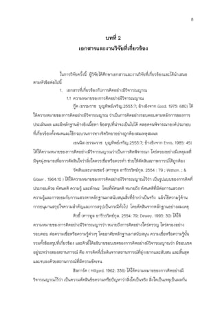 8


                                   บทที่ 2
                          เอกสารและงานวิจยที่เกี่ยวข้อง
                                          ั


              ในการวิจัยครังนี้ ผู้วิจัยได้ศึกษาเอกสารและงานวิจัยที่เกี่ยวข้องและได้นาเสนอ
                             ้
ตามหัวข้อต่อไปนี้
              1. เอกสารที่เกี่ยวข้องกับการคิดอย่างมีวิจารณญาณ
                  1.1 ความหมายของการคิดอย่างมีวิจารณญาณ
                      กู๊ด (ธรรมราช บุญทิพย์เจริญ.2553:7; อ้างอิงจาก Good. 1973: 680) ได้
ให้ความหมายของการคิดอย่างมีวิจารณญาณ ว่าเป็นการคิดอย่างรอบคอบตามหลักการของการ
ประเมินผล และมีหลักฐานอ้างอิงเนือหา ข้อสรุปที่น่าจะเป็นไปได้ ตลอดจนพิจารณาองค์ประกอบ
                                ้
ที่เกี่ยวข้องทั้งหมดและใช้กระบวนการทางจิตวิทยาอย่างถูกต้องสมเหตุสมผล
                       เอนนิส (ธรรมราช บุญทิพย์เจริญ.2553:7; อ้างอิงจาก Ennis. 1985: 45)
ได้ให้ความหมายของการคิดอย่างมีวิจารณญาณว่าเป็นการคิดพิจารณา ไตร่ตรองอย่างมีเหตุผลที่
มีจุดมุ่งหมายเพื่อการตัดสินใจว่าสิ่งใดควรเชื่อหรือควรทา ช่วยให้ตัดสินสภาพการณ์ได้ถูกต้อง
                       วัตสันและเกลเซอร์ (ศารทูล อารีวรวิทย์กุล. 2554 : 79 ; Watson. ; &
Glaser . 1964:10 ) ได้ให้ความหมายของการคิดอย่างมีวิจารณญาณไว้ว่า เป็นรูปแบบของการคิดที่
ประกอบด้วย ทัศนคติ ความรู้ และทักษะ โดยที่ทัศนคติ หมายถึง ทัศนคติที่มีต่อการแสวงหา
ความรูและการยอมรับการแสวงหาหลักฐานมาสนับสนุนสิ่งที่อ้างว่าเป็นจริง แล้วใช้ความรู้ด้าน
      ้
การอนุมานสรุปใจความสาคัญและการสรุปเป็นกรณีทั่วไป โดยตัดสินจากหลักฐานอย่างสมเหตุ
                       ดิวอี้ (ศารทูล อารีวรวิทย์กุล. 2554: 79; Dewey. 1993: 30) ได้ให้
ความหมายของการคิดอย่างมีวิจารณญารว่า หมายถึงการคิดอย่างใคร่ครวญ ไตร่ตรองอย่าง
รอบคอบ ต่อความเชื่อหรือความรูต่างๆ โดยอาศัยหลักฐานมาสนับสนุน ความเชื่อหรือความรู้นั้น
                             ้
รวมทั้งข้อสรุปที่เกี่ยวข้อง และดิวอีได้อธิบายขอบเขตของการคิดอย่างมีวิจารณญาณว่า มีขอบเขต
                                    ้
อยู่ระหว่างสองสถานการณ์ คือ การคิดที่เริ่มต้นจากสถานการณ์ที่ยุ่งงยากและสับสน และสิ้นสุด
และจบลงด้วยสถานการณ์ที่มีความชัดเจน
                       ฮิลการ์ด ( Hillgard. 1962: 336) ได้ให้ความหมายของการคิดอย่างมี
วิจารณญาณไว้ว่า เป็นความตัดสินข้อความหรือปัญหาว่าสิ่งใดเป็นจริง สิ่งใดเป็นเหตุเป็นผลกัน
 