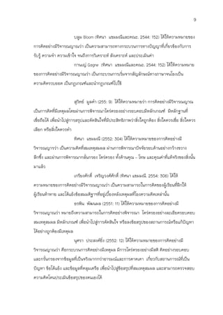 9

                          บลูม Bloom (ทิศนา แขมมณีและคณะ. 2544: 152) ได้ให้ความหมายของ
การคิดอย่างมีวิจารณญาณว่า เป็นความสามารถทางกระบวนการทางปัญญาที่เกี่ยวข้องกับการ
รับรู้ ความจา ความเข้าใจ จนถึงการวิเคราะห์ สังเคราะห์ และประเมินค่า
                          กานเญ่ Gagne (ทิศนา แขมมณีและคณะ. 2544: 152) ได้ให้ความหมาย
ของการคิดอย่างมีวิจารณญาณว่า เป็นกระบวนการเริ่มจากสัญลักษณ์ทางภาษาจนโยงเป็น
ความคิดรวบยอด เป็นกฏเกณฑ์และนากฏเกณฑ์ไปใช้


                          สุวิทย์ มูลคา (255: 9) ได้ให้ความหมายว่า การคิดอย่างมีวิจารณญาณ
เป็นการคิดที่มเหตุผลโดยผ่านการพิจารณาไตร่ตรองอย่างรอบคอบมีหลักเกณฑ์ มีหลักฐานที่
              ี
เชื่อถือได้ เพื่อนาไปสูการสรุปและตัดสินใจที่มีประสิทธิภาพว่าสิ่งใดถูกต้อง สิ่งใดควรเชื่อ สิ่งใดควร
                       ่
เลือก หรือสิ่งใดควรทา
                          ทิศนา แขมมณี (2552: 304) ได้ให้ความหมายของการคิดอย่างมี
วิจารณญารว่า เป็นความคิดที่สมเหตุสมผล ผ่านการพิจารณาปัจจัยรอบด้านอย่างกว้างขวาง
ลึกซึง และผ่านการพิจารณากลั่นกรอง ไตร่ตรอง ทั้งด้านคุณ – โทษ และคุณค่าทีแท้จริงของสิ่งนั้น
     ้                                                                  ่
มาแล้ว
                          เกรียงศักดิ์ เจริญวงศ์ศักดิ์ (ทิศนา แขมมณี. 2554: 306) ได้ให้
ความหมายของการคิดอย่างมีวิจารณญาณว่า เป็นความสามารถในการคิดของผู้เรียนที่ฝึกให้
ผู้เรียนท้าทาย และโต้แย้งข้อสมมติฐาฯที่อยู่เบืองหลังเหตุผลที่โยงความคิดเหล่านั้น
                                              ้
                          อรพิน พัฒนผล (2551: 11) ได้ให้ความหมายของการคิดอย่างมี
วิจารณญาณว่า หมายถึงความสามารถในการคิดอย่างพิจารณา ไตร่ตรองอย่างละเอียดรอบคอบ
สมเหตุสมผล มีหลักเกณฑ์ เพื่อนาไปสูการตัดสินใจ หรือลงข้อสรุปของสถานการณ์หรือแก้ปัญหา
                                  ่
ได้อย่างถูกต้องมีเหตุผล
                          นุศรา ประสงค์ยิ่ง (2552: 12) ได้ให้ความหมายของการคิดอย่างมี
วิจารณญาณว่า คือกระบวนการคิดอย่างมีเหตุผล มีการไตร่ตรองอย่างมีสติ คิดอย่างรอบคอบ
และกรั่นกรองจากข้อมูลที่เป็นจริงมากกว่าอารมณ์และการคาดเดา เกี่ยวกับสถานการณ์ที่เป็น
ปัญหา ข้อโต้แย้ง และข้อมูลที่คลุมเครือ เพื่อนาไปสู่ขอสรุปที่สมเหตุสมผล และสามารถตรวจสอบ
                                                    ้
ความคิดโดนประเมินข้อสรุปของตนเองได้
 