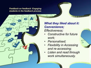 Feedback on feedback: Engaging
students in the feedback process




                                   What they liked about it:
                                   Convenience;
                                   Effectiveness;
                                   • Constructive for future
                                      work;
                                   • Personalised;
                                   • Flexibility in Accessing
                                      and re-accessing;
                                   • Listen and read through
                                      work simultaneously.
 