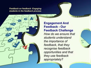 Feedback on feedback: Engaging
students in the feedback process




                                   Engagement And
                                   Feedback - Our
                                   Feedback Challenge
                                   How do we ensure that
                                   students understand
                                   the importance of
                                   feedback, that they
                                   recognise feedback
                                   opportunities and that
                                   they use feedback
                                   appropriately?
 
