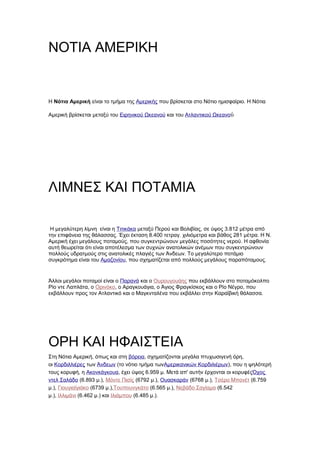 ΝΟΤΙΑ ΑΜΕΡΙΚΗ


H Νότια Αμερική είναι το τμήμα της Αμερικής που βρίσκεται στο Νότιο ημισφαίριο. Η Νότια

Αμερική βρίσκεται μεταξύ του Ειρηνικού Ωκεανού και του Ατλαντικού Ωκεανού




ΛΙΜΝΕΣ ΚΑΙ ΠΟΤΑΜΙΑ

 Η μεγαλύτερη λίμνη είναι η Τιτικάκα μεταξύ Περού και Βολιβίας, σε ύψος 3.812 μέτρα από
την επιφάνεια της θάλασσας. Έχει έκταση 8.400 τετραγ. χιλιόμετρα και βάθος 281 μέτρα. Η Ν.
Αμερική έχει μεγάλους ποταμούς, που συγκεντρώνουν μεγάλες ποσότητες νερού. Η αφθονία
αυτή θεωρείται ότι είναι αποτέλεσμα των συχνών ανατολικών ανέμων που συγκεντρώνουν
πολλούς υδρατμούς στις ανατολικές πλαγιές των Άνδεων. Το μεγαλύτερο ποτάμιο
συγκρότημα είναι του Αμαζονίου, που σχηματίζεται από πολλούς μεγάλους παραπόταμους.


Άλλοι μεγάλοι ποταμοί είναι o Παρανά και ο Ουρουγουάης που εκβάλλουν στο ποταμόκολπο
Ρίο ντε Λαπλάτα, ο Ορινόκο, ο Αραγκουάγια, ο Άγιος Φραγκίσκος και ο Ρίο Νέγρο, που
εκβάλλουν προς τον Ατλαντικό και ο Μαγκνταλένα που εκβάλλει στην Καραϊβική θάλασσα.




ΟΡΗ ΚΑΙ ΗΦΑΙΣΤΕΙΑ
Στη Νότια Αμερική, όπως και στη βόρεια, σχηματίζονται μεγάλα πτυχωσιγενή όρη,
οι Κορδιλλιέρες των Άνδεων (το νότιο τμήμα τωνΑμερικανικών Κορδιλιέρων), που η ψηλότερή
τους κορυφή, η Ακονκάγκουα, έχει ύψος 6.959 μ. Μετά απ' αυτήν έρχονται οι κορυφέςΌχος
ντελ Σαλάδο (6.893 μ.), Μόντε Πισίς (6792 μ.), Ουασκαράν (6768 μ.), Τσέρο Μπονέτ (6.759
μ.), Γιουγιαϊγιάκο (6739 μ.),Τουπουνγκάτο (6.565 μ.), Νεβάδο Σαγίαμα (6.542
μ.), Ιλλιμάνι (6.462 μ.) και Ιλιάμπου (6.485 μ.).
 