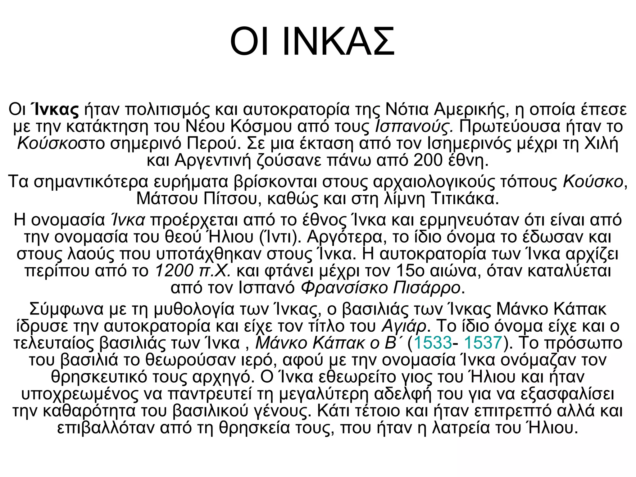 ΟΙ ΙΝΚΑΣ
Οι Ίνκας ήταν πολιτισμός και αυτοκρατορία της Νότια Αμερικής, η οποία έπεσε
με την κατάκτηση του Νέου Κόσμου από τους Ισπανούς. Πρωτεύουσα ήταν το
 Κούσκοστο σημερινό Περού. Σε μια έκταση από τον Ισημερινός μέχρι τη Χιλή
                  και Αργεντινή ζούσανε πάνω από 200 έθνη.
Τα σημαντικότερα ευρήματα βρίσκονται στους αρχαιολογικούς τόπους Κούσκο,
                 Μάτσου Πίτσου, καθώς και στη λίμνη Τιτικάκα.
 Η ονομασία Ίνκα προέρχεται από το έθνος Ίνκα και ερμηνευόταν ότι είναι από
  την ονομασία του θεού Ήλιου (Ίντι). Αργότερα, το ίδιο όνομα το έδωσαν και
 στους λαούς που υποτάχθηκαν στους Ίνκα. Η αυτοκρατορία των Ίνκα αρχίζει
  περίπου από το 1200 π.Χ. και φτάνει μέχρι τον 15ο αιώνα, όταν καταλύεται
                     από τον Ισπανό Φρανσίσκο Πισάρρο.
   Σύμφωνα με τη μυθολογία των Ίνκας, ο βασιλιάς των Ίνκας Μάνκο Κάπακ
 ίδρυσε την αυτοκρατορία και είχε τον τίτλο του Αγιάρ. Το ίδιο όνομα είχε και ο
 τελευταίος βασιλιάς των Ίνκα , Μάνκο Κάπακ ο Β΄ (1533- 1537). Το πρόσωπο
   του βασιλιά το θεωρούσαν ιερό, αφού με την ονομασία Ίνκα ονόμαζαν τον
      θρησκευτικό τους αρχηγό. Ο Ίνκα εθεωρείτο γιος του Ήλιου και ήταν
  υποχρεωμένος να παντρευτεί τη μεγαλύτερη αδελφή του για να εξασφαλίσει
την καθαρότητα του βασιλικού γένους. Κάτι τέτοιο και ήταν επιτρεπτό αλλά και
       επιβαλλόταν από τη θρησκεία τους, που ήταν η λατρεία του Ήλιου.
 