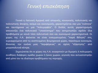Γενική επισκόπηση

         Γενικά  η  Λατινική  Αμερική  από  ιστορικής,  κοινωνικής,  πολιτειακής  και 
πολιτιστικής άποψης, ακόμα και οικονομικής, χαρακτηρίζεται σαν μία "ενότητα" 
και  ταυτόχρονα  ως  μια  "πολυμορφία".  Ο  διπλός  αυτός  χαρακτηρισμός 
απεικονίζει  ένα  πολιτειακό  "υποσύστημα"  που  αντιμετωπίζει  σχεδόν  ίδια 
προβλήματα  με  κοινά  τόσο  πολιτιστικά  όσο  και  οικονομικά  χαρακτηριστικά.  Οι 
χώρες  της  Λ.Α.  φαίνεται  να  είναι  ενσωματωμένες  "παρά  θέληση"  στη, 
κυριαρχούμενη από τις ανεπτυγμένες βιομηχανικά χώρες, παγκόσμια οικονομία, 
δίνοντας  την  εικόνα  μιας  "περιφέρειας"  σε  σχέση  "εξάρτησης"  από 
μητροπολιτικά κέντρα.
        Σημειώνεται ότι οι χώρες της Λ.Α. συγκροτούν με διμερείς ή πολυμερείς 
συνθήκες διάφορες ομάδες χωρών ή ζώνες χωρών, γεγονός που αντικατοπτρίζει 
από μόνο του τα ιδιαίτερα προβλήματα της περιοχής. 
 