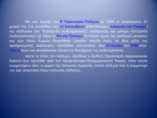 Με την έκρηξη του Β΄ Παγκοσμίου Πολέμου το 1939 οι εκπρόσωποι 21
χωρών της Λ.Α. συνήλθαν στις 23 Σεπτεμβρίου στον Παναμά (Διάσκεψη του Παναμά)
και εξέδωσαν την "διακήρυξη ουδετερότητας", εκλέγοντας και μόνιμη «Επιτροπή
Ουδετερότητας» με έδρα το Ρίο ντε Τζανέιρο. Η πτώση όμως του γαλλικού μετώπου
και των Κάτω Χωρών θεωρήθηκε μεγάλη απειλή όπου τα ίδια μέλη της
προηγούμενης Διάσκεψης συνήλθαν επειγόντως στις 21 Ιουνίου του 1940 στην
Αβάνα όπου και αποφάσισαν τελικά την διατήρηση της ουδετερότητας.
          Μετά το τέλος του πολέμου ιδρύθηκε ο διεθνής Οργανισμός Αμερικανικών
Κρατών που προήλθε από την προγενέστερη Παναμερικανική Ένωση, στον οποίο
συμμετάχουν όλες οι χώρες της Λατινικής Αμερικής, (εκτός από μία που η συμμετοχή
της έχει ανασταλεί λόγω πολιτικής εξέλιξης).
 