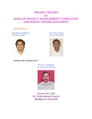 PROJECT REPORT
                   On
 ROLE OF PROJECT MANAGEMENT CONSULTANT
       AND MODEL TENDER DOCUMENT

 PRESENTED BY

PRADEEP AHIRKAR,                    Devendra Singh,
Sr.DEN/N/BRC                        Dy.CE/BL/ALD




 UNDER THE GUIDANCE OF

                       Shri N.C. SHARDA
                      Sr. Professor (Works)




                       Course No. 722
                   Sr. Professional Course
                     (Bridges & General)
 
