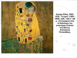 Gustav Klimt, 1862-
1918, "Το φιλί" (1907-
1908), λάδι, 1.80 x 1.80
 μ., λεπτομέρεια από
   το διάκοσμο του
 ανακτόρου Στόκλετ
      στη Βιέννη,
       Αυστριακή
      Πινακοθήκη.
 
