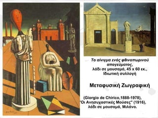Το αίνιγμα ενός φθινοπωρινού
              απογεύματος,
      λάδι σε μουσαμά, 45 x 60 εκ.,
            Ιδιωτική συλλογή


     Μεταφυσική Ζωγραφική

  (Giorgio de Chirico,1888-1978),
"Οι Ανησυχαστικές Μούσες" (1916),
     λάδι σε μουσαμά, Μιλάνο.
 