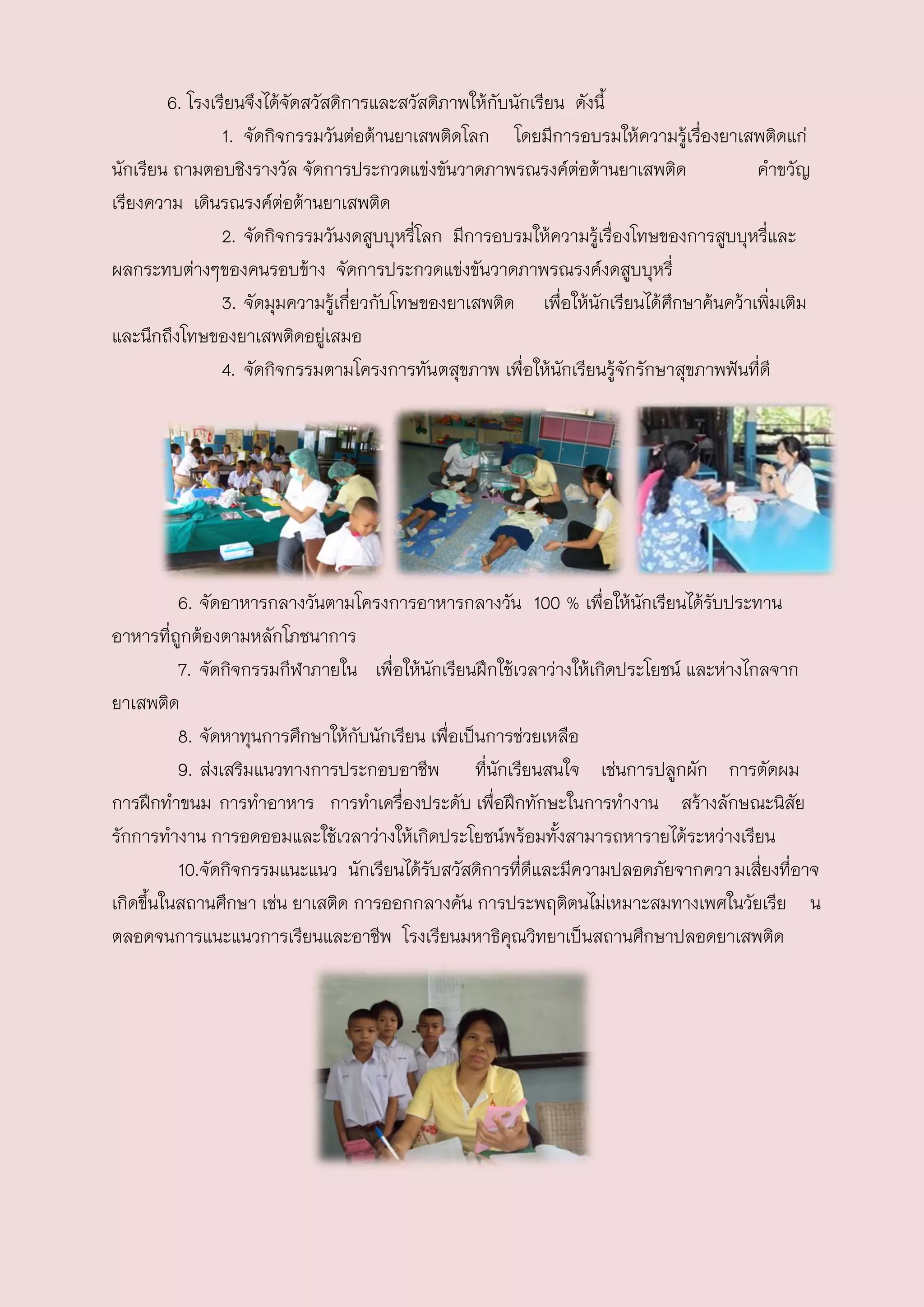 6. โรงเรียนจึงได้จัดสวัสดิการและสวัสดิภาพให้กับนักเรียน ดังนี้
                1. จัดกิจกรรมวันต่อต้านยาเสพติดโลก โดยมีการอบรมให้ความรู้เรื่องยาเสพติดแก่
นักเรียน ถามตอบชิงรางวัล จัดการประกวดแข่งขันวาดภาพรณรงค์ตอต้านยาเสพติด
                                                                ่                      คาขวัญ
เรียงความ เดินรณรงค์ตอต้านยาเสพติด
                         ่
                2. จัดกิจกรรมวันงดสูบบุหรี่โลก มีการอบรมให้ความรูเรื่องโทษของการสูบบุหรี่และ
                                                                   ้
ผลกระทบต่างๆของคนรอบข้าง จัดการประกวดแข่งขันวาดภาพรณรงค์งดสูบบุหรี่
                3. จัดมุมความรูเกี่ยวกับโทษของยาเสพติด เพื่อให้นักเรียนได้ศกษาค้นคว้าเพิ่มเติม
                                ้                                            ึ
และนึกถึงโทษของยาเสพติดอยู่เสมอ
                4. จัดกิจกรรมตามโครงการทันตสุขภาพ เพื่อให้นักเรียนรู้จักรักษาสุขภาพฟันที่ดี

        5.




          6. จัดอาหารกลางวันตามโครงการอาหารกลางวัน 100 % เพื่อให้นักเรียนได้รับประทาน
อาหารที่ถูกต้องตามหลักโภชนาการ
          7. จัดกิจกรรมกีฬาภายใน เพื่อให้นักเรียนฝึกใช้เวลาว่างให้เกิดประโยชน์ และห่างไกลจาก
ยาเสพติด
          8. จัดหาทุนการศึกษาให้กับนักเรียน เพื่อเป็นการช่วยเหลือ
          9. ส่งเสริมแนวทางการประกอบอาชีพ ที่นักเรียนสนใจ เช่นการปลูกผัก การตัดผม
การฝึกทาขนม การทาอาหาร การทาเครื่องประดับ เพื่อฝึกทักษะในการทางาน สร้างลักษณะนิสัย
รักการทางาน การอดออมและใช้เวลาว่างให้เกิดประโยชน์พร้อมทั้งสามารถหารายได้ระหว่างเรียน
          10.จัดกิจกรรมแนะแนว นักเรียนได้รับสวัสดิการที่ดีและมีความปลอดภัยจากควา มเสี่ยงที่อาจ
เกิดขึ้นในสถานศึกษา เช่น ยาเสติด การออกกลางคัน การประพฤติตนไม่เหมาะสมทางเพศในวัยเรีย น
ตลอดจนการแนะแนวการเรียนและอาชีพ โรงเรียนมหาธิคุณวิทยาเป็นสถานศึกษาปลอดยาเสพติด
 
