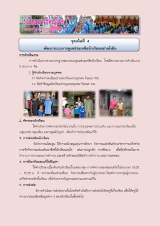 จุดเน้นที่ 4
                   พัฒนาระบบการดูแลช่วยเหลือนักเรียนอย่างยั่งยืน
การดาเนินงาน
      การดาเนินการตามมาตรฐานของระบบดูแลช่วยเหลือนักเรียน โดยยึดกระบวนการดาเนินงาน
5 ประการ คือ
      1. รู้จักนักเรียนรายบุคคล
         1.1 จัดกิจกรรมเยี่ยมบ้านนักเรียนครบทุกคน ร้อยละ 100
         1.2 จัดทาข้อมูลนักเรียนรายบุคคลทุกคน ร้อยละ 100




2. คัดกรองนักเรียน
           ได้ดาเนินการคัดกรองนักเรียนรายชัน การสรุปผลการประเมิน และการแยกนักเรียนเป็น
                                             ้
กลุ่มปกติ กลุ่มเสี่ยง และกลุ่มมีปัญหา เพื่อทาการช่วยเหลือแก้ไข
3. การส่งเสริมนักเรียน
            จัดกิจกรรมโฮมรูม ให้การสนับสนุนทุนการศึกษา กิจกรรมแข่งขันทักษะวิชาการเครือข่าย
การจัดกิจกรรมส่งเสริมอาชีพที่นักเรียนสนใจ เช่นการปลูกผัก การตัดผ ม เพื่อฝึกทักษะในการ
ทางาน การวางแผนการทางาน และสร้างลักษณะนิสัยรักการทางาน และการอดออม
4. การป้องกันและแก้ไขปัญหา
           ให้คาปรึกษาเบืองต้นกับนักเรียนในแต่ละกลุ่ม การจัดการสอนซ่อมเสริมในช่วงเวลา 15.00
                          ้
– 15.30 น. กิ จกรรมเพื่อนช่วยเพื่อน กิจกรรมสื่อสารกับผูปกครอง โดยมีการประชุมผู้ปกครอง
                                                             ้
เครือข่ายระดับชันเรียน เพื่อรับทราบปัญหาและหาแนวทางแก้ไข
                 ้
5. การส่งต่อ
              มีการดาเนินการส่งต่อภายในโดยจัดทาบันทึกการส่งต่อไปยังครูที่เกี่ยวข้อง เพื่อให้ครูได้
ทราบรายละเอียดข้อมูลต่าง ๆ ของนักเรียนในชั้นต่อไป
 