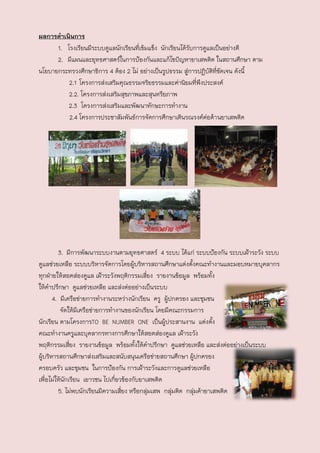 ผลการดาเȨȨาร
      1. โรงเรียนมีระบบดูแลนักเรียนที่เข้มแข็ง นักเรียนได้รับการดูแลเป็นอย่างดี
      2. มีแผนและยุทธศาสตร์ในการป้องกันและแก้ไขปัญหายาเสพติด ในสถานศึกษา ตาม
นโยบายกระทรวงศึกษาธิการ 4 ต้อง 2 ไม่ อย่างเป็นรูปธรรม สู่การปฏิบัติที่ชัดเจน ดังนี้
          2.1 โครงการส่งเสริมคุณธรรมจริยธรรมและค่านิยมที่พึงประสงค์
          2.2. โครงการส่งเสริมสุขภาพและสุนทรียภาพ
          2.3 โครงการส่งเสริมและพัฒนาทักษะการทางาน
          2.4 โครงการประชาสัมพันธ์การจัดการศึกษาเดินรณรงค์ตอต้า นยาเสพติด
                                                                  ่




         3. มีการพัฒนาระบบงานตามยุทธศาสตร์ 4 ระบบ ได้แก่ ระบบป้องกัน ระบบเฝ้าระวัง ระบบ
ดูแลช่วยเหลือ ระบบบริหารจัดการโดยผู้บริหารสถานศึกษาแต่งตังคณะทางานและมอบหมายบุคลากร
                                                              ้
ทุกฝ่ายให้สอดส่องดูแล เฝ้าระวังพฤติกรรมเสี่ยง รายงานข้อมูล พร้อมทั้ง
ให้คาปรึกษา ดูแลช่วยเหลือ และส่งต่ออย่างเป็นระบบ
      4. มีเครือข่ายการทางานระหว่างนักเรียน ครู ผู้ปกครอง และชุมชน
          จัดให้มเครือข่ายการทางานของนักเรียน โดยมีคณะกรรมการ
                  ี
นักเรียน ตามโครงการTO BE NUMBER ONE เป็นผู้ประสานงาน แต่งตัง           ้
คณะทางานครูและบุคลากรทางการศึกษาให้สอดส่องดูแล เฝ้าระวัง
พฤติกรรมเสี่ยง รายงานข้อมูล พร้อมทั้งให้คาปรึกษา ดูแลช่วยเหลือ และส่งต่ออย่างเป็นระบบ
ผูบริหารสถานศึกษาส่งเสริมและสนับสนุนเครือข่ายสถานศึกษา ผู้ปกครอง
  ้
ครอบครัว และชุมชน ในการป้องกัน การเฝ้าระวังและการดูแลช่วยเหลือ
เพื่อไม่ให้นักเรียน เยาวชน ไปเกี่ยวข้องกับยาเสพติด
         5. ไม่พบนักเรียนมีความเสี่ยง หรือกลุ่มเสพ กลุ่มติด กลุ่มค้ายาเสพติด
 