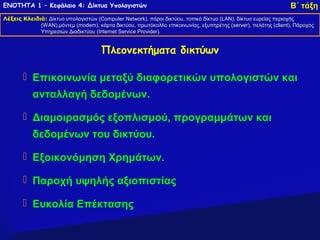 ΕΝΟΤΗΤΑ 1 – Κεφάλαιο 4: Δίκτυα Υπολογιστών                                                                     Β΄ τάξη
Λέξεις Κλειδιά: Δίκτυο υπολογιστών (Computer Network), πόροι δικτύου, τοπικό δίκτυο (LAN), δίκτυο ευρείας περιοχής
                                   (Computer Network),                              (LAN),
             (WAN),μόντεμ (modem), κάρτα δικτύου, πρωτόκολλο επικοινωνίας, εξυπηρέτης (server), πελάτης (client), Πάροχος
              WAN),μόντεμ (modem),                                                      (server),         (client),
             Υπηρεσιών Διαδικτύου (Internet Service Provider).
                                  (Internet         Provider).


                                      Πλεονεκτήματα δικτύων

        Επικοινωνία μεταξύ διαφορετικών υπολογιστών και
           ανταλλαγή δεδομένων.

        Διαμοιρασμός εξοπλισμού, προγραμμάτων και
           δεδομένων του δικτύου.

        Εξοικονόμηση Χρημάτων.

        Παροχή υψηλής αξιοπιστίας

        Ευκολία Επέκτασης
 