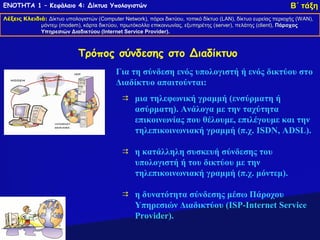 ΕΝΟΤΗΤΑ 1 – Κεφάλαιο 4: Δίκτυα Υπολογιστών                                                                      Β΄ τάξη
Λέξεις Κλειδιά: Δίκτυο υπολογιστών (Computer Network), πόροι δικτύου, τοπικό δίκτυο (LAN), δίκτυο ευρείας περιοχής (WAN),
                                   (Computer Network),                              (LAN),                         (WAN),
             μόντεμ (modem), κάρτα δικτύου, πρωτόκολλο επικοινωνίας, εξυπηρέτης (server), πελάτης (client), Πάροχος
                    (modem),                                                     (server),         (client),
             Υπηρεσιών Διαδικτύου (Internet Service Provider).
                                    (Internet       Provider).



                             Τρόπος σύνδεσης στο Διαδίκτυο
                                           Για τη σύνδεση ενός υπολογιστή ή ενός δικτύου στo
                                           Διαδίκτυο απαιτούνται:
                                               μια τηλεφωνική γραμμή (ενσύρματη ή
                                                ασύρματη). Ανάλογα με την ταχύτητα
                                                επικοινωνίας που θέλουμε, επιλέγουμε και την
                                                τηλεπικοινωνιακή γραμμή (π.χ. ISDN, ADSL).

                                               η κατάλληλη συσκευή σύνδεσης του
                                                υπολογιστή ή του δικτύου με την
                                                τηλεπικοινωνιακή γραμμή (π.χ. μόντεμ).

                                               η δυνατότητα σύνδεσης μέσω Πάροχου
                                                Υπηρεσιών Διαδικτύου (ISP-Internet Service
                                                Provider).
 