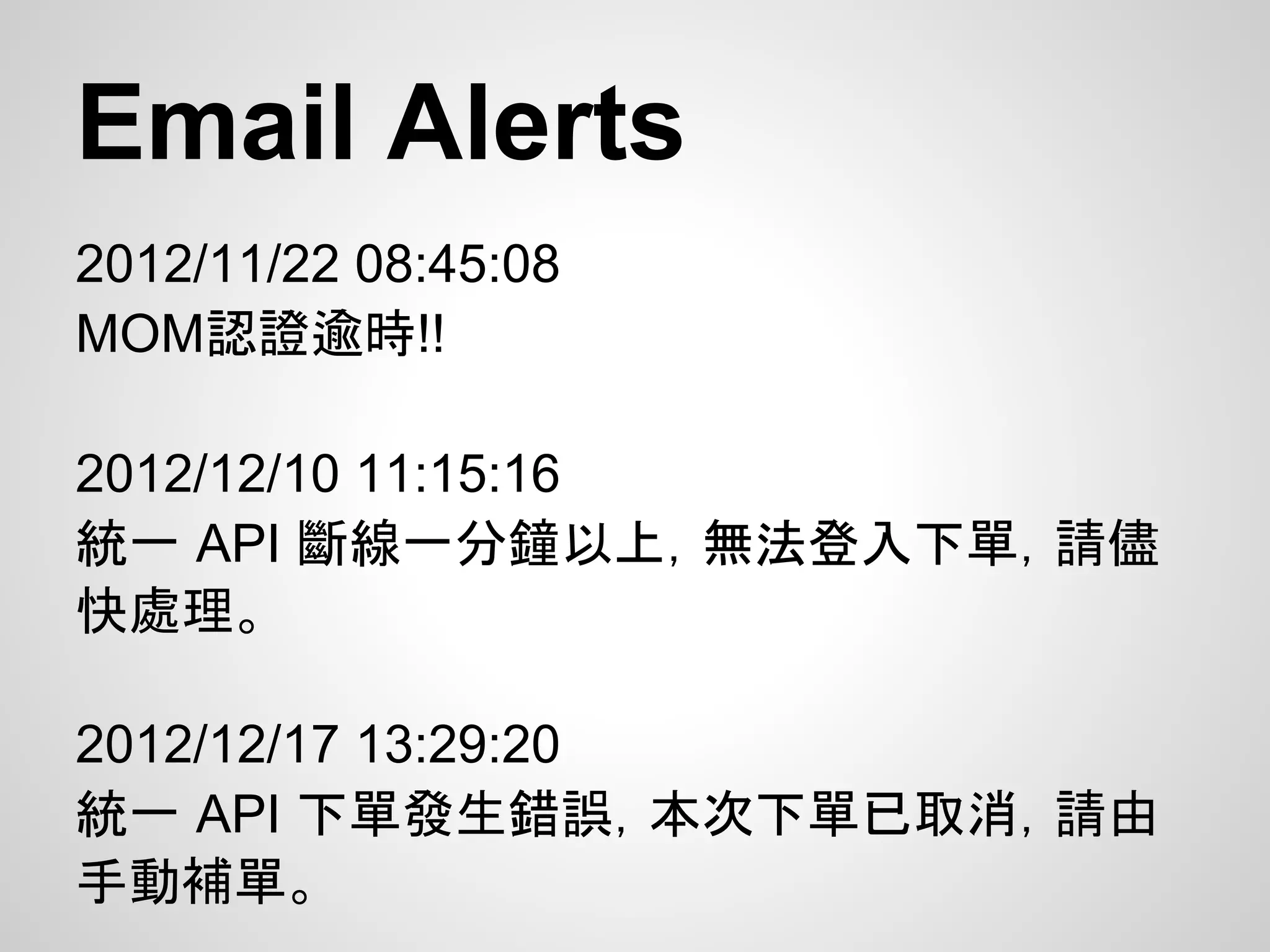 Email Alerts
2012/11/22 08:45:08
MOM認證逾時!!

2012/12/10 11:15:16
統一 API 斷線一分鐘以上，無法登入下單，請儘
快處理。

2012/12/17 13:29:20
統一 API 下單發生錯誤，本次下單已取消，請由
手動補單。
 