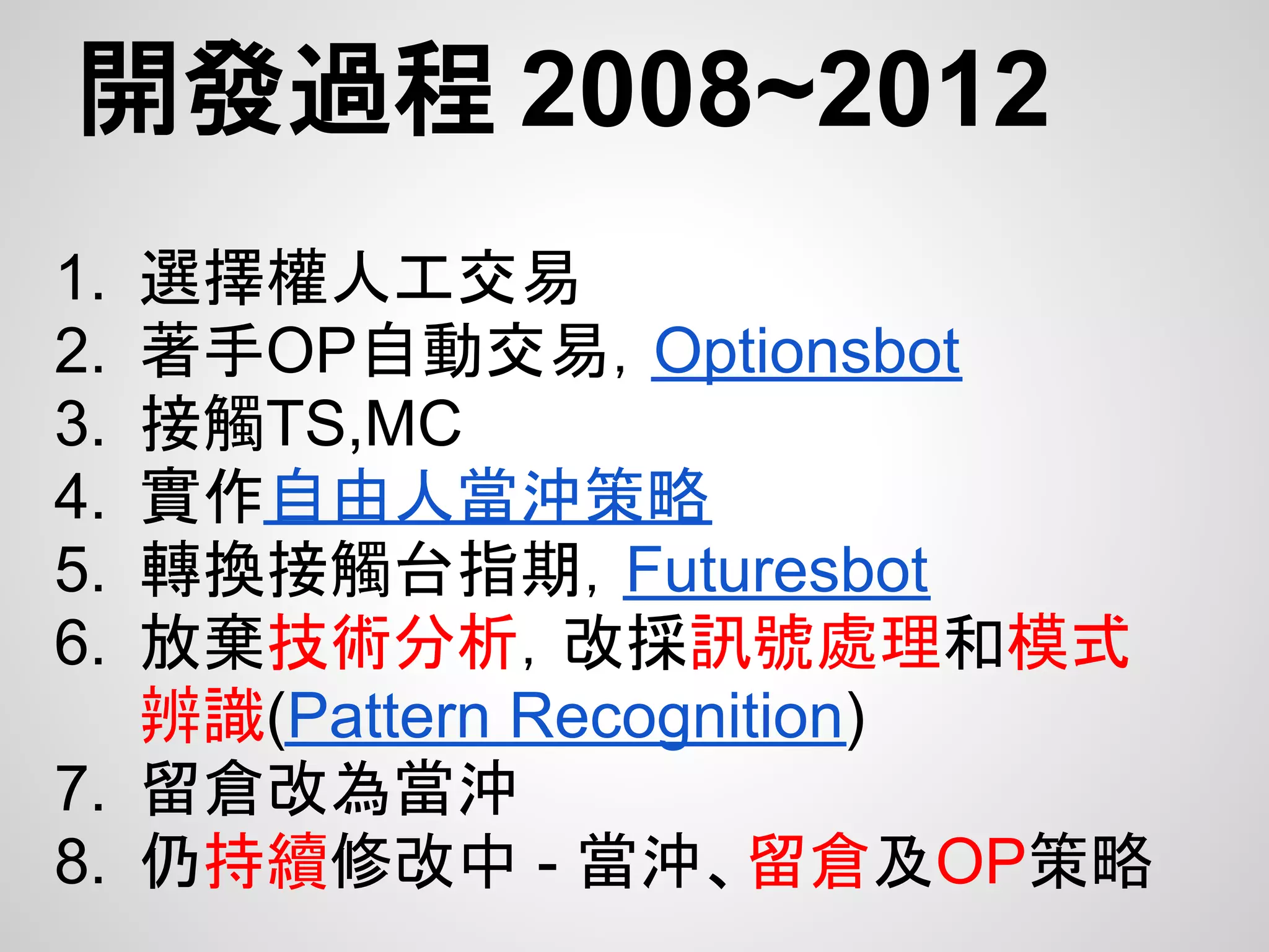 開發過程 2008~2012
1. 選擇權人工交易
2. 著手OP自動交易，Optionsbot
3. 接觸TS,MC
4. 實作自由人當沖策略
5. 轉換接觸台指期，Futuresbot
6. 放棄技術分析，改採訊號處理和模式
   辨識(Pattern Recognition)
7. 留倉改為當沖
8. 仍持續修改中 - 當沖、留倉及OP策略
 