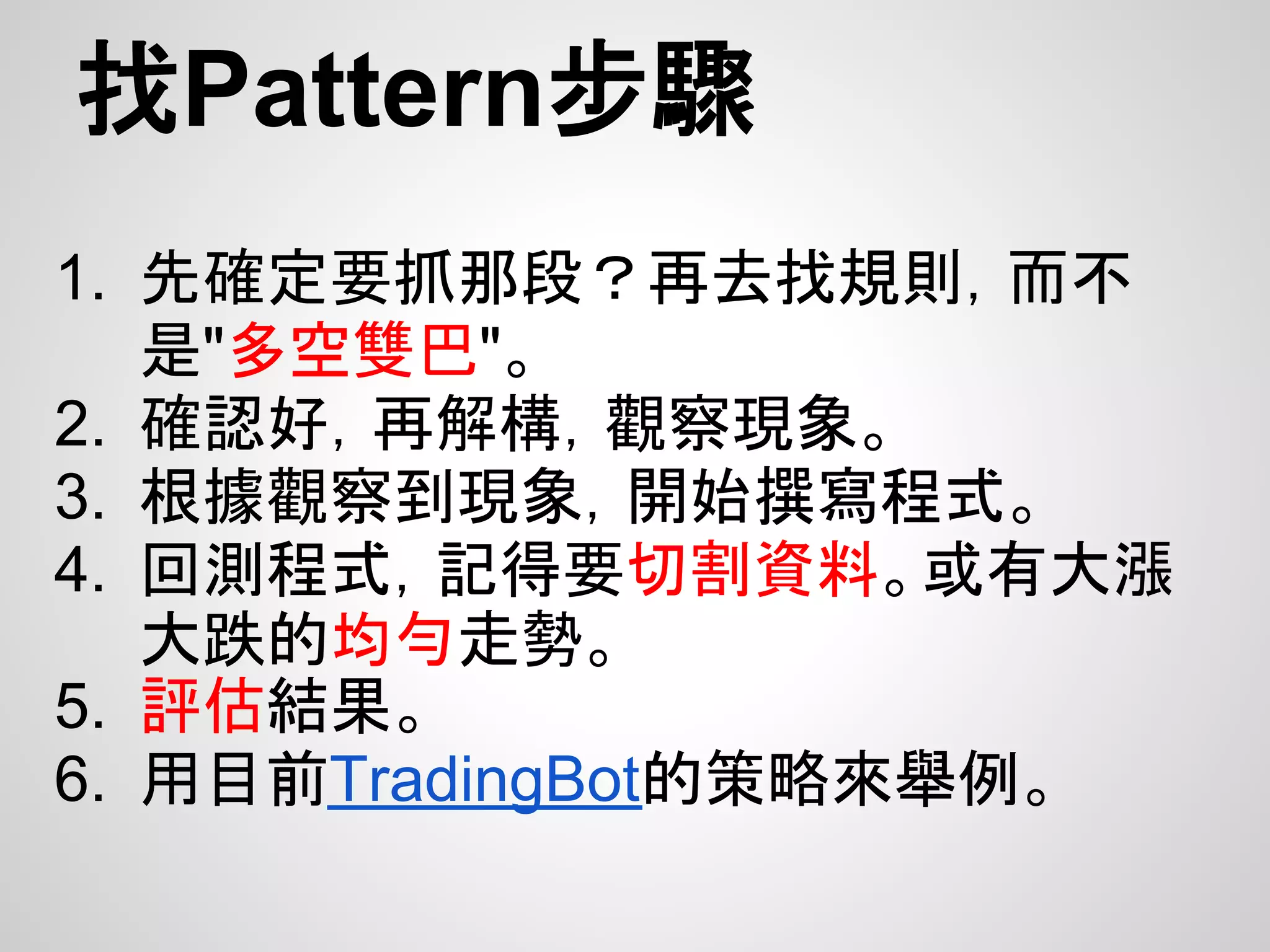 找Pattern步驟
1. 先確定要抓那段？再去找規則，而不
   是"多空雙巴"。
2. 確認好，再解構，觀察現象。
3. 根據觀察到現象，開始撰寫程式。
4. 回測程式，記得要切割資料。或有大漲
   大跌的均勻走勢。
5. 評估結果。
6. 用目前TradingBot的策略來舉例。
 
