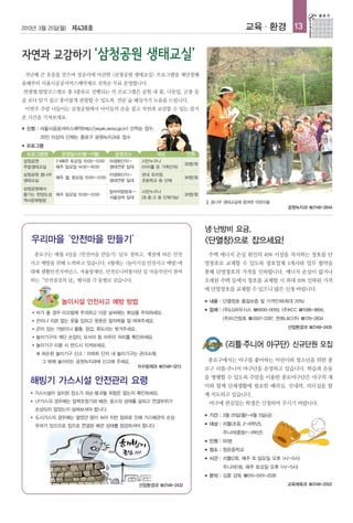 2013년 3월 25일(월) 제438호                                                                          교육 · 환경 13




 지난해 큰 호응을 얻으며 성공리에 마감한 <삼청공원 생태교실> 프로그램을 재단장해
올해부터 서울시공공서비스예약제로 선착순 무료 운영합니다.
연령별·탐방코스별로 총 3종류로 진행되는 각 프로그램은 공원 내 꽃, 나뭇잎, 곤충 등
을 보다 알기 쉽고 흥미롭게 관찰할 수 있도록 전문 숲 해설가가 도움을 드립니다.
    이번주 주말 나들이는 삼청공원에서 아이들의 손을 잡고 자연과 교감할 수 있는 즐거
운 시간을 가져보세요.

■   신청 : 서울시공공서비스예약(http://yeyak.seoul.go.kr) 선착순 접수,
           20인 이상의 단체는 종로구 공원녹지과로 접수
■   프로그램
    프로그램명         운영일시(3월~11월)           운영코스            대상          인원
삼청공원            2·4째주 토요일 10:00~12:00   야생화단지~     시민누구나
                                                                     30명/회
주말생태교실          매주 일요일 14:00~16:00      생태연못 일대    (아이를 둔 가족단위)
삼청공원 꿈나무                       야생화단지~              관내 유치원,
         매주 월, 화요일 10:00~12:00                                       30명/회
생태교실                           생태연못 일대             초등학교 등 단체
삼청공원에서
                                        말바위탐방로~    시민누구나
즐기는 한양도성 매주 일요일 10:00~12:00                                          30명/회
                                        서울성곽 일대    (초·중·고 등 단체가능)
역사문화탐방                                                                           꿈나무 생태교실에 참여한 어린이들
                                                                                                               공원녹지과 ☎2148-2844



                                                                             냉·난방비 요금,
     우리마을 ‘안전마을 만들기’                                                         <단열창>으로 잡으세요!
         종로구는 매월 4일을 <안전마을 만들기> 날로 정하고, 계절에 따른 안전                                주택 에너지 손실 원인의 40% 이상을 차지하는 창호를 단
     사고 예방을 위해 노력하고 있습니다. 4월에는 <놀이시설 안전사고 예방>에                               열창호로 교체할 수 있도록 창호업체 4개사와 업무 협약을
     대해 생활안전거버넌스, 자율방재단, 안전모니터봉사단 등 마을주민이 참여                                 통해 단열창호의 가격을 인하합니다. 에너지 손실이 많거나
     하는「안전점검의 날」행사를 각 동별로 갖습니다.                                              오래된 주택 등에서 창호를 교체할 시 최대 20% 인하된 가격
                                                                             에 단열창호를 교체할 수 있으니 많은 신청 바랍니다.

                  놀이시설 안전사고 예방 방법                                            ■   내용 : 단열창호 품질보증 및 가격인하(최대 20%)
                                                                             ■   업체 : (주)LG하우시스 ☎6930-0059, (주)KCC ☎1588-9894,
      ●   비가 올 경우 미끄럼에 주의하고 더운 날씨에는 화상을 주의하세요.
                                                                                      (주)이건창호 ☎2007-2287, 한화L&C(주) ☎729-2834
      ●   끈이나 리본 없는 옷을 입히고 윗옷은 앞자락을 잘 여며주세요.
      ●   끈이 있는 가방이나 물통, 장갑, 목도리는 벗겨주세요.                                                                       산업환경과 ☎2148-2435

      ●   놀이기구의 계단 손잡이, 모서리 등 마무리 처리를 확인하세요.
      ●   놀이기구 이용 시 반드시 지켜보세요.                                                         <리틀·주니어 야구단> 신규단원 모집
          ※ 파손된 놀이기구 신고 : 아파트 단지 내 놀이기구는 관리소에,
            그 밖에 놀이터는 공원녹지과에 신고해 주세요.                                            종로구에서는 야구를 좋아하는 어린이와 청소년을 위한 종
                                                  치수방재과 ☎2148-3213
                                                                             로구 리틀·주니어 야구단을 운영하고 있습니다. 학습과 운동
                                                                             을 병행할 수 있도록 주말을 이용한 종로야구단은 야구의 재
     해빙기 가스시설 안전관리 요령                                                        미와 함께 단체생활에 필요한 배려심, 인내력, 리더십을 함
     ●    가스시설이 설치된 장소가 파손·붕괴될 위험은 없는지 확인하세요.                                께 지도하고 있습니다.
     ●    LP가스의 경우에는 압력조정기와 배관, 호스의 상태를 살피고 연결부위가                                야구에 관심있는 학생은 신청하여 주시기 바랍니다.
          손상되지 않았는지 살펴보셔야 합니다.
     ●    도시가스의 경우에는 얼었던 땅이 녹아 지반 침하로 인해 가스배관의 손상
                                                                             ■   기간 : 3월 25일(월)~4월 5일(금)

          우려가 있으므로 집으로 연결된 배관 상태를 점검하셔야 합니다.                                 ■   대상 : 리틀(초등 2~6학년),
                                                                                      주니어(중등1~3학년)
                                                                             ■   인원 : 00명
                                                                             ■   장소 : 청운중학교
                                                                             ■   시간 : 리틀(2회, 매주 토·일요일 오후 1시~5시)
                                                                                      주니어(1회, 매주 토요일 오후 1시~5시)
                                                                             ■   문의 : 김훈 감독 ☎010-5101-2226
                                                  산업환경과 ☎2148-2432                                             교육체육과 ☎2148-2002
 