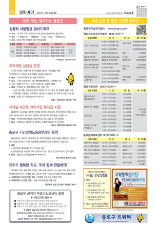 16          알림마당          2013년 3월 25일(월)                                                      www.jongno.go.kr     제438호




컴퓨터 사용법을 알려드려요                                                     종로구시설관리공단                    www.ijongno.co.kr
■   대상 : 우리구 거주 55세이상 어르신(1957년생부터), 전업주부                          올림픽기념국민생활관 ☎745-6701~4
■   접수 :  홈페이지 → 생활정보 → 교육 / 취업 → 정보화교육
         구
                                                                           프로그램명                 시 간                대 상           회 비(월)
■   장소 : 종로구청 제1별관 5층 전산교육장
                                                                                        19:00~19:50(월~금)                     77,000원/50,000원
                                                                                                                   성인/고교생
수강월 개설반             과정명       교육기간          교육시간           접수기간                         19:00~19:50(월수금)                     55,000원/40,000원
                                                                   수영 + 주말스포츠
          정규1반 스마트기기 체험       5.1~5.27   월,수 09:30~11:30
                                                                                        19:00~19:50(화목)                      44,000원/30,000원
          정규2반 디지털 라이프        5.1~5.27   월,수 13:00~15:00   4.19~
    5월
          정규3반 인터넷 첫걸음        5.2~5.28   화,목 09:30~11:30   4.26    주말 아쿠아로빅             08:00,19:00(월수금)           성인               22,000원
          정규4반 능수능란 문서편집      5.2~5.28   화,목 13:00~15:00
                                                                   엄마랑 아가랑              10:00,11:00,13:00,14:00    3~5세           35,000원
                                              기획예산과 ☎2148-1410     맘아이 아트워크            (월,화,금 주1회,50분)            엄마랑 아이       (재료비별도)

                                                                   킨더 창의아트워크            15:00,16:00(수,50분)                        30,000원
주택개량 상담실 운영                                                        (유치부 그룹수업)           17:00(목,50분)
                                                                                                                   5세~7세
                                                                                                                                (재료비별도)
                                                                                                                   (8명)
    다가구·다세대 저층주택 주택개량을 원하는 주민들을 위해                                                      13:00,14:00,15:00(토,50분)
민간전문가가 무료로 주택개량을 상담해 드립니다.                                                              11:20~12:00(화,80분)
■   대상 : 다가구·다세대 등 저층 주택지역                                         메이킹아트워크                                         7세~중고생         30,000원
                                                                                        12:10~12:50(금,80분)
                                                                   그룹수업                                            (8명)         (재료비별도)
■   장소 : 시청 서소문청사 1동 1층(전월세보증금 지원센터 내)
                                                                                        12:10~12:50(일,80분)
■   시간 : 매일 오전 9시~오후 5시(토·일, 공휴일 제외)
■   내용 : 건축법 및 주택개량에 관한 사항 전반                                      종로구민회관 ☎3672-2530~1
    ● 신축, 증·개축, 리모델링 등과 관련된 인·허가절차 및 법령에 관한 사항
                                                                           프로그램명                 시 간                대 상           회 비(월)
    ● 주택개량 시공방법, 이력관리, 공사비 산정방법 및 계약서 작성 요령 등
                                                                                        10:20~11:00(월)             13~19개월
■   방법 : 방문 및 전화상담(2133-1216~7)                                    베이비위스퍼
                                                                                        11:10~11:50(월)             8~12개월
                                 서울시 주거환경과 ☎2133-1216              애착통합놀이
                                                                                        12:20~12:40(월)              5~8개월
                                                                                        09:40~10:20(화)             24~36개월
재개발·재건축 정비사업 융자금 지원                                                잘자란 아이 짐놀이
                                                                                        10:30~11:10(화)             37~48개월        20,000원
    올해부터 뉴타운을 비롯한 재개발·재건축 정비사업 추진위원회·조합을 대상                                             14:20~15:00(목)             10~18개월           (2개월)
으로 지난해 보다 3배 정도 상향된 30억원까지 융자금을 지원합니다.                             뮤직가튼                 15:10~15:50(목)             18~26개월      (재료비별도)
■   대상 : 주택재개발·재건축·재정비촉진사업 조합 및 추진위원회                                                   16:00~16:40(목)             26~38개월
■   용도 : 운영자금, 설계비 등 용역비, 조합원·세입자 주거이전비                                                 10:20~11:00(목)             6~15개월
                                서울시 재생지원과 ☎2133-7198               엄마랑 아가랑
                                                                                        11:10~11:50(목)             24~36개월
                                                                   전래놀이
                                                                                        12:00~12:50(목)             15~26개월
종로구 시민명예노동옴부즈만 운영
                                                                   종로문화체육센터 ☎732-9392~3
    영세사업장 근로자, 비정규직 등 취약근로자의 애로사항을 청취하고 권리구                                프로그램명                 시 간                 대 상          회 비(월)
제 제도를 안내하기 위해 시민명예노동옴부즈만을 운영하고 있습니다.                               경영지도와 세법강의            10:00~12:00(화)            누구나             10,000원
■   내용
                                                                   S.N.P.E 체형교정교실        08:00~08:50(화목)           초등생~성인         38,500원
    ● 근로자의 애로사항 및 건의사항 청취
                                                                   생각 더하기 미술교실           17:00~17:50(토)            초등생            40,000원
    ● 권익침해 등 사건에 대해 권리구제 절차 안내 및 관계기관과 업무 협의

                                                                   니하오~성인 중국어            12:00~19:50(월)            초등생~성인         40,000원
■   문의 : 중앙인사노무법인(☎745-8484~5)
                                  복지지원과 ☎2148-2492                 일본어                   07:00~08:30(토)            청소년~성인         50,000원
                                                                                         10:00~16:50(수)                           120,000원
                                                                   키즈 샤오팡 중국어                                      유아~초등생
모두가 행복한 학교, 우리 함께 만들어요!                                                                  17:00~17:50(수)                             (3개월)


    학교폭력 없는 종로구를 만들기 위해 4월 19일까지 만 18세 미만 청소년들이
                                                                           올림픽기념국민생활관
폭력을 행사하거나, 피해를 입은 경우에 대해 자진신고와 집중단속을 진행합니다.
■   가해학생이 자진신고한 경우 : 맞춤형 선도프로그램에 연계
                                                                       무료 건강강좌
■   피해학생이 신고한 경우 : 상담·치료·멘토링·법률지원                                  ■   일시
                                                                       ●   4월 26일(금) 오전 11시,
                                  학교폭력 상담·신고센터 국번없이 ☎117
                                                                           병이 오는 원인
                                                                       ●   5월 24일(금) 오전 11시,
                                                                           내 몸에 좋은약 밥상·약초
           종로구 공직자 부조리신고센터 운영
                     ◈ 구민고객의 권리 ◈                                      ●   6월 21일(금) 오전 11시,
                                                                           체질별 건강관리
         ❶ 친절,신속,공정한 민원서비스를 받을 권리가 있습니다.
         ❷ 불만이나 이의가 있을 경우 시정을 요구할 권리가 있습니다                         ■   장소 : 올림픽기념국민생활관
         ❸ 잘못이나 비리 행위가 있을 경우 처벌을 요구할 권리가 있습니다.                              1층 소극장(☎745-6701)
               ◈ 청렴한 종로구청,구민과의 약속입니다 ◈                                                               ※ 광고내용은 종로구와 무관합니다.

          공직자비리신고센터 www.jongno.go.kr(민원신고→부조리신고)
                  24시간 전화신고 080-257-0000
           감사관 핫라인 2148-1200, 하도급부조리신고 2148-1243~4
                                                                                         http://twitter.com/welcomejongno
 