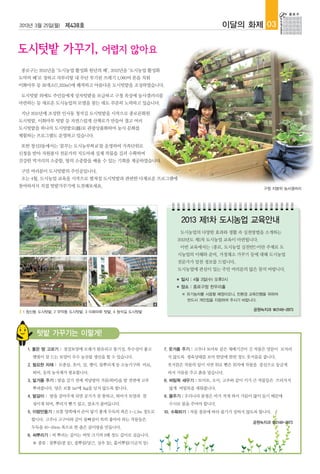 2013년 3월 25일(월) 제438호                                                        이달의 화제 03




종로구는 2011년을 ‘도시농업 활성화 원년의 해’, 2012년을 ‘도시농업 활성화
도약의 해’로 정하고 자투리땅 내 무단 투기된 쓰레기 1,060여 톤을 치워
이화마루 등 39개소(7,223㎡)에 쾌적하고 아름다운 도시텃밭을 조성하였습니다.

도시텃밭 외에도 주민들에게 상자텃밭을 보급하고 구청 옥상에 농사갤러리를
마련하는 등 새로운 도시농업의 모델을 찾는 데도 꾸준히 노력하고 있습니다.

지난 2011년에 조성한 인사동 청석길 도시텃밭을 시작으로 종로문화원
도시텃밭, 이화마루 텃밭 등 자연스럽게 산책로가 만들어 졌고 여러
도시텃밭을 하나의 도시텃밭로(路)로 관광상품화하여 농사 문화를
체험하는 프로그램도 운영하고 있습니다.

또한 창신3동에서는 '꿈꾸는 도시농부학교'를 운영하여 가족단위로
신청을 받아 자원봉사 전문가의 지도아래 실제 작물을 길러 수확하며
건강한 먹거리의 소중함, 땅의 소중함을 배울 수 있는 기회를 제공하였습니다.

구민 여러분이 도시텃밭의 주인공입니다.
오는 4월, 도시농업 교육을 시작으로 펼쳐질 도시텃밭과 관련한 다채로운 프로그램에
참여하셔서 직접 텃밭가꾸기에 도전해보세요.                                                                  구청 지붕위 농사갤러리




                                                              2013 제1차 도시농업 교육안내
                                                              도시농업의 다양한 효과와 생활 속 실천방법을 소개하는
                                                          2013년도 제1차 도시농업 교육이 마련됩니다.
                                                              이번 교육에서는 <종로, 도시농업 실천반!>이란 주제로 도
                        1                         2
                                                          시농업의 이해와 준비, 가정채소 가꾸기 등에 대해 도시농업
                                                          전문가가 알찬 정보를 드립니다,
                                                          도시농업에 관심이 있는 주민 여러분의 많은 참석 바랍니다.

                                                          ■   일시 : 4월 3일(수) 오후2시
                                                          ■   장소 : 종로구청 한우리홀
                                                              ※ 유기농차를 시음할 예정이오니, 친환경 교육진행을 위하여
                                                                반드시 개인컵을 지참하여 주시기 바랍니다.
                        3                         4
                                                                                     공원녹지과 ☎2148-2873
 1 창신동 도시텃밭, 2 무악동 도시텃밭, 3 이화마루 텃밭, 4 청석길 도시텃밭




      텃밭 가꾸기는 이렇게!
  1. 좋은 땅 고르기 : 점질토양에 모래가 함유되고 통기성, 투수성이 좋고           7. 웃거름 주기 : 고추나 토마토 같은 재배기간이 긴 작물은 양분이 모자라
    햇빛이 잘 드는 토양이 우수 농산물 생산을 할 수 있습니다.                  지 않도록 생육상태를 보아 한달에 한번 정도 웃거름을 줍니다.
  2. 필요한 자재 : 모종삽, 호미, 삽, 괭이, 물뿌리개 등 소농기구와 비료,         웃거름은 작물의 잎이 지면 위로 뻗은 위치에 작물을 중심으로 둥글게
    퇴비, 등의 농자재가 필요합니다.                                 파서 거름을 주고 흙을 덮습니다.
  3. 밑거름 주기 : 밭을 갈기 전에 적당량의 거름(퇴비)을 밭 전면에 고루          8. 버팀목 세우기 : 토마토, 오이, 고추와 같이 키가 큰 작물들은 쓰러지지
    뿌려줍니다. 양은 보통 1㎡에 1kg을 넘지 않도록 합니다.                  않게 버팀목을 세워줍니다.
  4. 밭갈이 : 밭을 갈아주게 되면 공기가 잘 통하고, 퇴비가 토양과 잘            9. 물주기 : 우리나라 봄철은 비가 적게 와서 가뭄이 많이 들기 때문에
    섞이게 되며, 뿌리가 뻗기 쉽고, 잡초가 줄어듭니다.                      수시로 물을 주어야 합니다.
  5. 이랑만들기 : 보통 양쪽에서 손이 닿기 좋게 두둑의 폭은 1~1.2m 정도로       10. 수확하기 : 작물 종류에 따라 줄기가 상하지 않도록 합니다.
    합니다. 고추나 고구마와 같이 물빠짐이 특히 좋아야 하는 작물들은
                                                                                     공원녹지과 ☎2148-2873
    두둑을 40~50cm 폭으로 한 좁은 골이랑을 만듭니다.
  6. 씨뿌리기 : 씨 뿌리는 깊이는 씨앗 크기의 3배 정도 깊이로 심습니다.
    ※ 종류 : 점뿌림(콩 등), 줄뿌림(당근, 상추 등), 흩어뿌림(시금치 등)
 