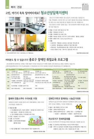 06 복지 · 건강                                                                                                www.jongno.go.kr




                                                                        종로구가 미래의 희망인 청소년들의 고민에 귀를 기울입니다.
                                                                    가출, 학업중단, 인터넷 중독 등 도움이 필요한 청소년들을 위해 청소
                                                                    년 상담·보호·교육·자립지원 등 맞춤형 서비스를 지원합니다.
                                                                    청소년들의 건전한 성장을 돕는 <청소년상담복지센터>에 많은 관심
                                                                    과 이용 바랍니다.
                                                                    ■   대상 : 만 9세~24세 청소년 및 가족
                                                                    ■   장소 : 창경궁로 35가길 13
                              1                                 2
                                                                    ■   신청 : 전화예약 또는 방문 신청
                                                                    ■   운영 : 화요일~토요일, 오전 9시~오후 6시(휴관 : 월요일, 공휴일)
                                                                    ■   안내 : ☎762-1318 / www.jongno1318.or.kr
                                                                    ■   내용
                                                                        ●   상담지원 : 개별상담, 심리검사, 집단상담, 부모교육 등
                                                                        ●   긴급전화 : 헬프콜(Help Call)청소년 전화 1388 운영
                                                                        ●   특화사업 : 학교폭력대응프로그램, 가족관계 강화 프로그램 등
                                                                        ●   청소년 동반자 사업 : 찾아가는 상담지원 서비스 등
                              3                                 4

1 청소년상담복지센터 전경, 2 집단상담실, 3/4 개별상담실                                                                                여성가족과 ☎2148-2322




종로장애인복지관에서는 장애로 인해 취업이 어려운 분들을 돕기 위해 다양한 교육·훈련프로그램을 지원하고 있습니다.
사회적응훈련에서부터 직무기능향상훈련, 구직등록에 이르기까지 장애인 여러분의 취업에 종로구가 함께합니다.

 구분            내일일터          공과훈련[희망케어]                 이어드림                  직업적응훈련[드림업]         전환교육[해피스쿨]             직업상담
          주5일(월~금)          주5일(월~금)        주5일(월~금)                         주5일 (월~금)         주3일(월·수·금)           화, 목요일(예약상담)
 일시
          오전 9시 30분~오후 5시   오전 9시 30분~오후 5시 오전 9시 30분~오후 5시                  오전 9시~오후 5시       오후 4시~5시 30분         오전 10시~정오
 장소       종로장애인복지관          종로장애인복지관           종로장애인복지관 또는 재택                                     종로장애인복지관
          만 19세 이상 성인       18세 이상                                           만 18세 이상          특수학급(교)에 재학 중인
 대상                                            재택고용 희망 장애인                                                          구직 희망 장애인
          지적·자폐성 장애인        성인 중증장애인                                         성인 중증장애인          지적·자폐성 장애 고등학생
                            세차업 및 소독업 이론                                                       직업소양교육, 직종훈련
          작업활동, 사회적응훈련,                        재가장애인의 재택부업 활동                직무훈련, 직업전훈련,                           구직등록, 구인정보제
 내용                         서비스교육, 모의·현장                                                       (1~3차 산업직무체험,
          직무기능향상훈련 등                           (단순조립 및 포장 작업) 연계 지원          사회적응훈련 등                               공, 취업지원
                            훈련                                                                 직업재활시설 견학)
                                                                             50,000원(월), 60,000원(월),
 비용       50,000원(월), 기초생활수급권자 무료              무료                                                                   무료
                                                                             기초생활수급권자 무료 기초생활수급권자 무료
 문의       6395-7083(안재빈)    6395-7078(차재억)     6395-7078(차재억)                6395-7084(박선영)    6395-7084(박선영)       6395-7082(장민경)

                                                                                                                  사회복지과 ☎2148-2563




  휠체어·전동스쿠터 수리비용 지원                                                 장애인가족과 함께하는 나눔걷기대회
  장애인의 경제적 부담를 덜어드리기 위해 휠체어, 전동스쿠터                                  장애인의 날을 맞이하여 장애인과 비장애인이 함께 고궁 나들이를
  수리비용을 지원합니다.                                                      하며 서로를 이해하는 시간을 마련합니다.

  ■   대상 및 내용
                                                                    ■   일시 : 4월 20일(토) 오전 9시 30분
      ●   기초생활보장수급자, 차상위 장애인 : 개인별 연간 20만원 이내
                                                                    ■   장소 : 경복궁 동편주차장 옆
      ●   일반 장애인 : 개인별 연간 10만원 이내
                                                                    ■   코스 : 경복궁 동편주차장 옆 → 경복궁 경내 → 고궁박물관 옆

      ※ 한도 범위를 초과하는 수리비용은 본인 부담                                                → 용성문 → 흥례문광장 → 협생문 → 동편주차장 옆

  ■   기간 : 사업예산 소진 시까지                                                                                          교육체육과 ☎2148-2005

  ■   신청 : 동 주민센터                                                   저소득가구 전세자금대출
  ■   업체 : (사)한국장애인케어협회
                                                                    저소득 무주택자의 주거안정을 위해 전세자금을 지원해드립니다.
             (☎1588-9562)
                                                                    ■   대상 : 만 20세이상 부양가족있는 저소득 무주택 세입자
                                                                    ■   신청 : 계약서 상 입주일과 주민등록 전입일 중 빠른날짜로 3개월 이내
      ※ 해당 업체를 통한 수리에 한해서만 지원 가능함에 유의                                          은행(우리, 농협, 하나, 신한, 기업)에 상담 후 신청
                                             사회복지과 ☎2148-2566                                                   사회복지과 ☎2148-2573
 