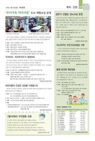 2013년 3월 25일(월) 제438호                                                              복지 · 건강 07

                                                                   상반기 고혈압, 당뇨교실 운영
                                                                       종로구보건소에서 고혈압과 당뇨환자를 대상으로 질
                                                                   환관리와 합병증 예방, 생활습관개선 등 자가관리에 도
                                                                   움을 드리기 위해 상반기 <고혈압, 당뇨교실>을 운영합
                                                                   니다. 고혈압, 당뇨로 고생하고 계신 구민들의 많은 관
                                                                   심과 참여 바랍니다.

                                                                   ■   기간 : 4월 2일~5월 28일(화요일 오전 10~11시, 총 9회)
                                                                   ■   장소 : 종로노인종합복지관(율곡로 19길 17-8)
    치아사랑교실 구강보건교육                  올바른 칫솔질 실습을 하고 있는 어린이들
                                                                   ■   신청 : 전화(선착순 35명)
    충치가 많이 발생하는 초등학교 어린이들을 대상으로 치아관리의 중요성과                         ■   내용 : 고혈압, 당뇨의 질환관리 교육, 당뇨의 합병증,
좋은 습관을 키워주기 위한 ‘우리가족 치아사랑’ 토요 체험교실을 운영합니다.                                 투약, 영양, 운동관리
                                                                                                  건강증진과 ☎2148-3652
■   대상 : 지역 내 초등학생 1~3학년 어린이와 부모님 15쌍 (선착순 접수)
■   일시 : 4월 27일(토) 오전 10시                                          저소득주민 국민건강보험료 지원
■   장소 : 종로구보건소 지하1층 다목적실
■   신청 : 종로구보건소 구강보건과(☎2148-3637)                                      구민의 건강증진과 복지향상을 위해 국민건강보험
■   내용 : 구강보건교육 (치아가 하는일, 치아우식증의 원인 및 예방법 등)                       료와 장기요양보험료를 지원합니다.
          체험교육(불소도포의 효과 실험, 올바른 칫솔질 및 치실 사용법 실습)                   ■   대상 : 건강보험 지역가입자로 최저 생계비 150% 이하,
                                                                            건강보험료 부과금액 12,000원 이하인
우리아이, ‘치과주치의’가 생겼어요
                                                                            만 65세이상, 장애인 세대, 한보모가족
    저소득층 아동들이 건강하게 자라날 수 있게 구강보건교육에서부터 충치치료                        ■   신청 : 국민건강보험료 납부영수증 등 증빙서류 첨부하여
까지 지속적이고 포괄적인 구강건강의료서비스를 지원합니다.                                             동주민센터 제출
                                                                                                  사회복지과 ☎2148-2551
아동·청소년기부터 가장 자주 발생하고 평생에 걸쳐 영향을 끼치는 치과질환,
이번 프로그램을 통해 확실히 예방하세요.
■   대상 : 만 18세 미만 기초생활보장수급권자 중 보호자가 동의한 아동                         봄철 광견병 예방접종
■   신청 : 구강보건과(☎2148-3637)에 전화 예약                                      광견병에 감염된 개에 물렸을 때 사람에게 감염되는
■   내용 : 문진표 작성 후 등록 → 구강검진 → 구강보건교육, 불소도포 실시 →                    것을 예방하기 위해 광견병 무료 예방접종을 실시합
          (선별)치아홈 메우기 또는 치석제거 실시 →
                                                                   니다. 애완동물을 기르는 가정에서는 인근 동물병원
          질환 치료 필요 아동은 협력치과의원에 의뢰, 진료 후 치료비 지원
                                                                   에서 예방접종하기 바랍니다.
                                               건강증진과 ☎2148-3594
                                                                   ■   기간 : 3월 25일(월)~4월 13일(토)
                                                                   ■   대상 : 예방주사를 맞히지 않은 생후 3개월이 지난
어린이들의 건강한 성장을 지원합니다                                                         개나 고양이
    영유아의 건강하고 균형적인 성장을 돕기위해 '아동인지능력향상서비스'와 '영유아                             ※ 이미 예방주사를 한 개에 대해서도 매년 반복접종
발달지원서비스'를 지원합니다.                                                   ■   비용 : 시술비 마리 당 5,000원(소유주 부담),
                                                                            예방백신 약품값은 무료
■   대상 : 1인 가구/149만3천원 이하, 2인 가구/277만원 이하,                         ■   장소 : 인근 동물병원
          3인 가구/410만9천원 이하, 4인 가구/473만6천원 이하
■   기간 : 예산 소진 시까지     ■   신청 : 거주지 동 주민센터 (신청양식 비치)
■   서류 : 소득 및 우선순위 확인을 위한 관련 증빙서류
■   내용
    ●   아동인지능력향상서비스 : 만 2~6세 아동, 독서지도 및 도서지급 (10개월 지원)
    ●   영유아발달지원서비스 : 만 0~6세 아동, 발달이 늦은 영유아에게 중재서비스                 <종로구 동물병원 안내>
                      제공(6개월 지원)
                                                복지지원과 ☎2148-2516         동물병원             주 소            전화번호
                                                                       독립문 동물병원        통일로 238 1418     733-5060
                                                                       대학로 동물병원        창경궁로 261         3672-8440
                                                                       월드펫 동물병원        진흥로 473          379-7575
    <황사대비> 주민행동 요령                                                     해 동물병원          지봉로 53-1         744-9098
                                                                       효자 동물병원         자하문로 66-2        732-3827
    ① 노약자, 어린이, 호흡기질환자 등은 외출을 삼가세요.                                    북악 동물병원         자하문로 293         391-4575
    ② 외출 시 보호안경, 마스크를 착용하고, 귀가 후 개인청결을 유지합시다.                          평창 동물병원         평창문화로 31         3216-7582
                                                                       성현 동물병원         혜화로 11           764-0075
    ③ 황사가 실내로 들어오지 않도록 창문 등을 점검합니다.
                                                                       올리브 동물병원        자하문로 305         391-7502
    ④ 물을 자주 마시고 황사 후에는 집안 물건 등을 씻거나 소독합시다.                             누리봄 동물병원        사직로 12길 2        735-7530
    ⑤ 황사먼지의 재비산 억제를 위하여 불필요한 차량운행을 자제해주세요.                             우리 동물병원         지봉로 96-3         3676-1190

                                             산업환경과 ☎2148-2465                                     산업환경과 ☎2148-2426
 