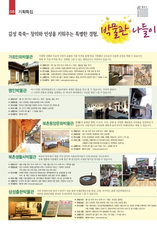 08 기획특집




                                                                                                    박물관 나들이
가회민화박물관                      다양한 민화와 주술적 신앙이 표출된 각종 부적을 통해 복을 기원했던 선조들의 진솔한 감정을 엿볼 수 있습니다.
                             관람 후 직접 부적을 찍고, 민화를 그릴 수 있는 체험공간도 마련되어 있습니다.

                               ■   관람시간 : 화~일 오전 10시~오후 6시 / 휴관 : 월요일, 설날, 추석
                               ■   관람요금 : 성인 3,000원, 학생(고등학생 이하) 및 30인이상 단체 2,000원
                               ■   전시내용 : 통일신라시대의 인면와(人面瓦), 귀면와(鬼面瓦) 등 각종 민화 및 부적
                               ■   프로그램 : 민화이론(성인), 민화실기(초등학생), 민화부채 그리기(8,000원)체험 등
                               ■   교통안내 : 안국역 2번 출구, 종로02 마을버스 환승, 돈미약국 맞은편 하차 / 가회동 11-103
                               ■   안내문의 : ☎741-0466 / www.gahoemuseum.org




명인박물관                  마스크(탈) 전문박물관으로 1,000여점의 세계의 탈들을 만나 볼 수 있습니다. 각국의 탈들이
                       그 나라의 전통과 문화를 설명하는 또 하나의 매개체라는 사실을 새삼 느낄 수 있습니다.

■   관람시간 : 월~토 오전 10시~오후 6시 / 휴관 : 일요일, 설날, 추석
■   관람요금 : 성인 3,000원, 학생(고등학생 이하) 2,000원
■   전시내용 : 한국의 전통 탈을 비롯한 아시아, 아프리카 등 세계의 탈
■   프로그램 : 탈 그리기 체험 (초등학생 대상, 체험료 5,000원)
■   교통안내 : 안국역 2번 출구 / 가회동 208-7
■   안내문의 : ☎766-0272



                                                                       용(龍)이 표현된 회화, 도자기, 조각, 공예 등 다양한 예술품과 민속품을 감상하실 수
                                   북촌동양문화박물관                           있습니다. 고불서당의 선비문화 체험과 동아시아의 차(茶)문화도 배울 수 있습니다.

                                                                  ■   관람시간 : 화~일 오전 10시~오후 6시 / 휴관 : 월요일
                                                                  ■   관람요금 : 성인 5,000원, 학생(18세 이하) 3,000원
                                                                  ■   전시내용 : 한·중 선비문화와 관련된 서(書), 화(畵), 문방사우, 도자기, 가구 등
                                                                  ■   프로그램 : 서당체험, 전통민화그리기(부채/티셔츠), 한옥모형 조립하기
                                                                                전통음식 만들기(떡만들기/다식만들기), 천연염색, 선비다도
                                                                  ■   교통안내 : 안국역 2번 출구 도보 700m 거리 / 삼청동 35-91
                                                                  ■   안내문의 : ☎723-0190 / www.dymuseum.com



북촌생활사박물관                     북촌의 한옥에서 대를 이어 살아온 서울토박이들이 근대 100년을 지나오면서
                             실제 생활에 사용했던 손때 묻은 옛 물건들의 오래된 향기를 만나볼 수 있습니다.

■   관람시간 : 3월~10월 오전 10시~오후 7시 / 11월~2월 오전 11시~오후 6시 / 휴관일 없음
■   관람요금 : 성인 5,000원, 학생(고등학생 이하) / 70세이상 어르신 / 장애우 3,000원
           부모 동반 4세 이하 무료, 단체 20명 이상 20% 할인
■   전시내용 : 3대째 내려온 간장단지와 방짜놋요강, 흑백텔레비전 등 상설유물 및 찬장,
           뒤주, 궤, 책상, 초례상 등 북촌사람들의 손때 묻은 의식주 생활물건
■   프로그램 : 맷돌, 다듬잇방망이 등 시연·체험과 메모꽂이 만들기, 바느질, 요리체험 등
■   교통안내 : 안국역 1번 출구, 풍문여고 정문 옆에서 정독도서관 방향 / 북촌로 5나길 90
■   안내문의 : ☎736-3957 /www.bomulgun.com



삼성출판박물관                     다른 문화유산과 달리 소실되기 쉬운 출판·인쇄문화유산을 발굴, 보관, 전시하는 출판 전문박물관으로
                            찬란한 출판문화를 꽃피운 우리민족의 자긍심을 느낄 수 있습니다.

                                                                       ■   관람시간 : 월~금 오전 10시~오후 5시 / 휴관 : 토요일, 공휴일
                                                                       ■   관람요금 : 성인 3,000원, 학생 2,000원, 30인 이상 단체 1,000원 할인
                                                                       ■   전시내용 : 국보 제265호인 ‘초조본대방광불화엄경’, 보물인 ‘월인석보’ 등 국보급 전적을 비롯하여, 희귀 양장본,
                                                                                    각종 지제품, 고활자, 인쇄기기, 문방사우에 이르기까지 10여 만 점 이상을 소장·전시
                                                                       ■   프로그램 : 9월까지 <1960년대 우리 출판물의 옛 모습> 기획 전시
                                                                       ■   교통안내 : 경복궁역 3번 출구, 버스 7022, 7212 환승 / 구기동 126-4
                                                                       ■   안내문의 : ☎394-6544 / www.ssmop.org
 