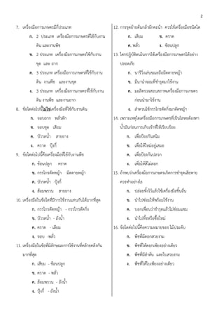 2

7. เครื่องมือการเกษตรมีกี่ประเภท                         12. การขุดย้ายต้นกล้าผักคะน้า ควรใช้เครื่องมือชนิดใด
        ก. 2 ประเภท เครื่องมือการเกษตรที่ใช้กับงาน                ก. เสียม             ข. คราด
             ดิน และงานพืช                                        ค. พลั่ว             ง. ช้อนปลูก
        ข. 2 ประเภท เครื่องมือการเกษตรใช้กับงาน          13. ใครปฏิบัติตนในการใช้เครื่องมือการเกษตรได้อย่าง
             ขุด และ ถาก                                     ปลอดภัย
        ค. 3 ประเภท เครื่องมือการเกษตรที่ใช้กับงาน                ก. นารีวิ่งเล่นขณะถือมีดดายหญ้า
             ดิน งานพืช และงานขุด                                 ข. มีนานาจอมที่ชารุดมาใช้งาน
        ง. 3 ประเภท เครื่องมือการเกษตรที่ใช้กับงาน                ค. มะลิตรวจสอบสภาพเครื่องมือการเกษตร
             ดิน งานพืช และงานถาก                                      ก่อนนามาใช้งาน
8. ข้อใดต่อไปนี้ไม่ใช่เครื่องมือที่ใช้กับงานดิน                   ง. ลาดวนใช้กรรไกรตัดกิ่งมาตัดหญ้า
         ก. จอบถาก พลั่วตัก                              14. เพราะเหตุใดเครื่องมือการเกษตรที่เป็นโลหะต้องทา
         ข. จอบขุด เสียม                                     น้ามันก่อนการเก็บเข้าที่ให้เรียบร้อย
         ค. บัวรดน้า สายยาง                                      ก. เพื่อป้องกันสนิม
         ง. คราด ปุ้งกี๋                                         ข. เพื่อให้ใหม่อยู่เสมอ
9. ข้อใดต่อไปนี้คือเครื่องมือที่ใช้กับงานพืช                     ค. เพื่อป้องกันปลวก
          ก. ช้อนปลูก       คราด                                 ง. เพื่อให้สีไม่ลอก
          ข. กรรไกรตัดหญ้า มีดดายหญ้า                    15. ถ้าพบว่าเครื่องมือการเกษตรเกิดการชารุดเสียหาย
          ค. บัวรดน้า ปุ้งกี๋                                ควรทาอย่างไร
          ง. ส้อมพรวน สายยาง                                     ก. ปล่อยทิ้งไว้แล้วใช้เครื่องมือชิ้นอื่น
10. เครื่องมือในข้อใดที่มีการใช้งานแทนกันได้มากที่สุด            ข. นาไปซ่อมให้พร้อมใช้งาน
          ก. กรรไกรตัดหญ้า - กรรไกรตัดกิ่ง                       ค. บอกเพื่อนว่าชารุดแล้วไม่ซ่อมแซม
          ข. บัวรดน้า - ถังน้า                                   ง. นาไปทิ้งหรือซื้อใหม่
          ค. คราด - เสียม                                16. ข้อใดต่อไปนี้คือความหมายของ ไม้ประดับ
          ง. จอบ -พลั่ว                                          ก. พืชที่มีดอกสวยงาม
11. เครื่องมือในข้อที่มีลักษณะการใช้งานที่คล้ายคลึงกัน           ข. พืชที่ให้ดอกเพียงอย่างเดียว
    มากที่สุด                                                    ค. พืชที่มีลาต้น และใบสวยงาม
          ก. เสียม - ช้อนปลูก                                    ง. พืชที่ให้ใบเพียงอย่างเดียว
          ข. คราด - พลั่ว
          ค. ส้อมพรวน - ถังน้า
          ง. ปุ้งกี๋ - ถังน้า
 