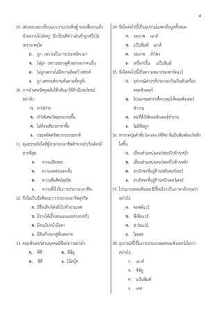 4

29. เด่นชอบลอกเลียนแบบงานประดิษฐ์ ของเพื่อนๆแล้ว      34. ข้อใดต่อไปนี้เป็นอุปกรณ์แสดงข้อมูลทั้งหมด
    นาผลงานไปส่งครู นักเรียนคิดว่าเด่นทาถูกหรือไม่            ก. จอภาพ เมาส์
    เพราะเหตุใด                                               ข. แป้นพิมพ์ เมาส์
        ก. ถูก เพราะเป็นการประหยัดเวลา                        ค. จอภาพ ลาโพง
        ข. ไม่ถูก เพราะชอบดูตัวอย่างจากคนอื่น                 ง. เครื่องปริ้น       แป้นพิมพ์
        ค. ไม่ถูกเพราะไม่มีความคิดสร้างสรรค์          35. ข้อใดต่อไปนี้เป็นความหมายของฮาร์ดแวร์
        ง. ถูก เพราะส่งงานทันตามที่ครูสั่ง                    ก. อุปกรณ์ต่างๆที่ประกอบกันเป็นตัวเครื่อง
30. การนาเศษวัสดุเหลือใช้กลับมาใช้อีกมีประโยชน์                       คอมพิวเตอร์
    อย่างไร                                                   ข. โปรแกรมต่างๆที่ควบคุมให้คอมพิวเตอร์
         ก. หาได้ง่าย                                                 ทางาน
         ข. ทาให้เศษวัสดุสวยงามขึ้น                           ค. คนที่สั่งให้คอมพิวเตอร์ทางาน
         ค. ไม่ต้องเสียเวลาหาซื้อ                             ง. ไม่มีข้อถูก
         ง. ประหยัดทรัพยากรธรรมชาติ                   36. หากกดปุ่มคาสั่ง Delete (ดีลท) ที่แป้นพิมพ์จะเกิดสิ่ง
                                                                                     ี
31. คุณธรรมข้อใดที่ผู้ประกอบอาชีพค้าขายจาเป็นต้องมี       ใดขึ้น
    มากที่สุด                                                 ก. เลื่อนตาแหน่งเคอร์เซอร์ไปด้านหน้า
          ก.      ความเสียสละ                                 ข. เลื่อนตาแหน่งเคอร์เซอร์ไปด้านหลัง
          ข.      ความอดทนอดกลั้น                             ค. ลบอักษรที่อยู่ด้านหลังเคอร์เซอร์
          ค.      ความซื่อสัตย์สุจริต                         ง. ลบอักษรที่อยู่ด้านหน้าเคอร์เซอร์
          ง.      ความตั้งใจในการประกอบอาชีพ          37. โปรแกรมคอมพิวเตอร์มีชื่อเรียกเป็นภาษาอังกฤษว่า
32. ข้อใดเป็นข้อดีของการประกอบอาชีพสุจริต                 อย่างไร
          ก. มีชื่อเสียงโด่งดังไปทั่วประเทศ                   ก. ซอฟต์แวร์
          ข. มีรายได้เลี้ยงตนเองและครอบครัว                   ข. พีเพิลแวร์
          ค. มีคนนับหน้าถือตา                                 ค. ฮาร์ดแวร์
          ง. มีสินค้าออกสู่ท้องตลาด                           ง. โพเซส
33. คอมพิวเตอร์ส่วนบุคคลมีซื่อย่อว่าอย่างไร           38. อุปกรณ์ที่ใช้ในการประมวลผลคอมพิวเตอร์เรียกว่า
        ก. พีซี               ข. ซีพียู                   อย่างไร
        ค. ซีดี               ง. โน๊ตบุ๊ค                          ก. เมาส์
                                                                   ข. ซีพียู
                                                                   ค. แป้นพิมพ์
                                                                   ง. เคส
 
