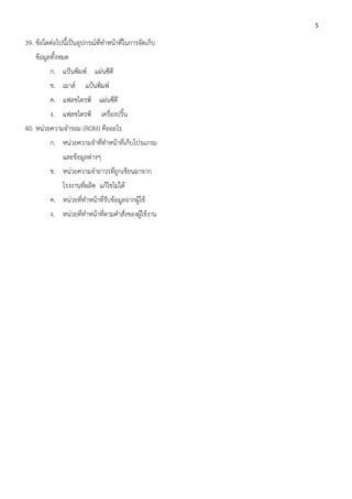 5

39. ข้อใดต่อไปนี้เป็นอุปกรณ์ที่ทาหน้าที่ในการจัดเก็บ
    ข้อมูลทั้งหมด
          ก. แป้นพิมพ์ แผ่นซีดี
          ข. เมาส์      แป้นพิมพ์
          ค. แฟลชไดรฟ์ แผ่นซีดี
          ง. แฟลชไดรฟ์          เครื่องปริ้น
40. หน่วยความจารอม (ROM) คืออะไร
          ก. หน่วยความจาที่ทาหน้าที่เก็บโปรแกรม
               และข้อมูลต่างๆ
          ข. หน่วยความจาถาวรที่ถูกเขียนมาจาก
               โรงงานที่ผลิต แก้ไขไม่ได้
          ค. หน่วยที่ทาหน้าที่รับข้อมูลจากผู้ใช้
          ง. หน่วยที่ทาหน้าที่ตามคาสั่งของผู้ใช้งาน
 