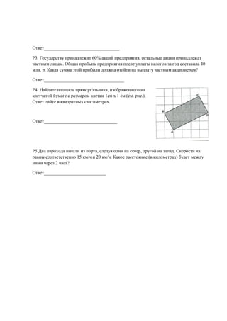 Ответ_________________________________

Р3. Государству принадлежит 60% акций предприятия, остальные акции принадлежат
частным лицам. Общая прибыль предприятия после уплаты налогов за год составила 40
млн. р. Какая сумма этой прибыли должна отойти на выплату частным акционерам?

Ответ___________________________________

Р4. Найдите площадь прямоугольника, изображенного на
клетчатой бумаге с размером клетки 1см x 1 см (см. рис.).
Ответ дайте в квадратных сантиметрах.



Ответ________________________________




Р5.Два парохода вышли из порта, следуя один на север, другой на запад. Скорости их
равны соответственно 15 км/ч и 20 км/ч. Какое расстояние (в километрах) будет между
ними через 2 часа?

Ответ___________________________
 