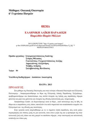 Μάθημα: Οικιακή Οικονομία
6ο Γυμνάσιο Πατρών



                                        ΘΕΜΑ

                    ΕΛΛΗΝΙΚΗ ΛΑΪΚΗ ΠΑΡΑΔΟΣΗ
                       Παρελθόν-Παρόν-Μέλλον

                       INCLUDEPICTURE "http://t2.gstatic.com/images?
         q=tbn:ANd9GcReUgscB7nVwEvRgtcrmiFWmrpUJATIPXJsiWkkHOHdou-Tj_Rg" *
                                MERGEFORMATINET




Ομάδα εργασίας: Σταυρογιαννόπουλος Ιωάννης
                Στάμος Φίλιππος
                Γιαννούτσος- Γεωργαντόπουλος Αλέξης
                Δημογιάννης Αλέξανδρος
                Τσάβος Ανδρέας
                Σκληβανιώτης Βενέδικτος
Τμήμα   Β4


Υπεύθυνη Καθηγήτρια: Ασπόστου Αικατερίνη


                                      ΠΑΤΡΑ 2013
ΠΡΟΛΟΓΟΣ
       Στο μάθημα της Οικιακής Οικονομίας και στην ενότητα «Οικιακή Οικονομία και Ελληνικός
Πολιτισμός» , διαπραγματευθήκαμε το θέμα της Ελληνικής Λαϊκής Παράδοσης. Συζητήσαμε,
προβληματιστήκαμε και διαπιστώσαμε, πως πολλά στοιχεία της λαϊκής μας παράδοσης σήμερα
χάνονται και μαζί τους χάνονται και στοιχεία της εθνικής πολιτιστικής μας κληρονομιάς.
       Αποφασίσαμε λοιπόν ,να διερευνήσουμε αυτό το θέμα , γιατί πιστεύουμε πως τα ήθη, τα
έθιμα και οι παραδόσεις ενός τόπου, αποτελούν ένα πολύ σημαντικό και αναπόσπαστο κομμάτι του
Ελληνισμού και της εθνικής μας ταυτότητας.
       Στην εργασία αυτή ασχοληθήκαμε με το τι σημαίνει λαϊκή παράδοση, πώς αυτή ορίζει
συμπεριφορές και στάσεις ζωής σε μια κοινωνία, ποια είναι η αξία της και η προσφορά της στην
κοινωνική ζωή ενός τόπου και πώς μπορεί να αποδώσει σήμερα , στην οικονομική και πολιτιστική
ανάπτυξη του τόπου μας.
 