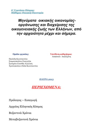 6ο Γυμνάσιο Πάτρας:
  Μάθημα: Οικιακή Οικονομία


      Μηνύματα οικιακής οικονομίας-
      οργάνωσης και διαχείρισης της
  οικογενειακής ζωής των Ελλήνων, από
     την αρχαιότητα μέχρι και σήμερα.




   Ομάδα εργασίας:                      Υπεύθυνη καθηγήτρια:
                                         Ασπόστου Αικατερίνη
Παυλίδη Κωνσταντίνα
Σταματοπούλου Ευαγγελία
Σωτηρίου Ευανθία Αγγελική
Χριστοπούλου Ζίλδα Κωνσταντίνα




                                 ΠΑΤΡΑ 2013


                       ΠΕΡΙΕΧΟΜΕΝΑ:


Πρόλογος – Εισαγωγή

Αρχαίος Ελληνικός Κόσμος

Βυζαντινά Χρόνια

Μεταβυζαντινά Χρόνια
 