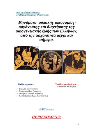 6ο Γυμνάσιο Πάτρας:
Μάθημα: Οικιακή Οικονομία


 Μηνύματα οικιακής οικονομίας-
 οργάνωσης και διαχείρισης της
οικογενειακής ζωής των Ελλήνων,
   από την αρχαιότητα μέχρι και
             σήμερα.




    Ομάδα εργασίας:                    Υπεύθυνη καθηγήτρια:
                                        Ασπόστου Αικατερίνη
    Παυλίδη Κωνσταντίνα
    Σταματοπούλου Ευαγγελία
    Σωτηρίου Ευανθία Αγγελική
    Χριστοπούλου Ζίλδα Κωνσταντίνα




                          ΠΑΤΡΑ 2013


                  ΠΕΡΙΕΧΟΜΕΝΑ:
                                                              1
 