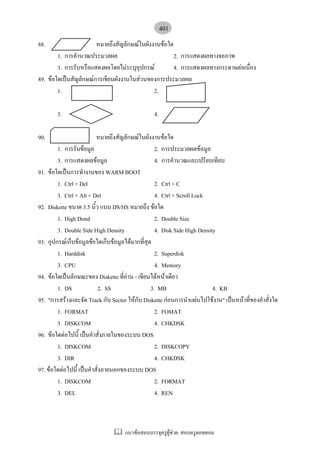 401
88.                    หมายถึงสัญลักษณในผังงานขอใด
        1. การคํานวณประมวลผล                         2. การแสดงผลทางจอภาพ
        3. การรับหรือแสดงผลโดยไมระบุอุปกรณ         4. การแสดงผลทางกระดาษตอเนื่อง
89. ขอใดเปนสัญลักษณการเขียนผังงานในสวนของการประมวลผล
        1.                                   2.

        3.                                      4.

90.                       หมายถึงสัญลักษณในผังงานขอใด
        1. การรับขอมูล                           2. การประมวลผลขอมูล
        3. การแสดงผลขอมูล                        4. การคํานวณและเปรียบเทียบ
91. ขอใดเปนการทํางานของ WARM BOOT
        1. Ctrl + Del                             2. Ctrl + C
        3. Ctrl + Alt + Del                       4. Ctrl + Scroll Lock
92. Diskette ขนาด 3.5 นิ้ว แบบ DS/HS หมายถึง ขอใด
        1. High Dond                              2. Double Size
        3. Double Side High Density               4. Disk Side High Density
93. อุปกรณเก็บขอมูลขอใดเก็บขอมูลไดมากที่สุด
        1. Harddisk                               2. Superdisk
        3. CPU                                    4. Memory
94. ขอใดเปนลักษณะของ Diskette ที่อาน - เขียนไดหนาเดียว
        1. DS               2. SS               3. MB                     4. KB
95. "การสรางและจัด Track กับ Sector ใหกับ Diskette กอนการนําแผนไปใชงาน" เปนหนาที่ของคําสั่งใด
        1. FORMAT                                 2. FOMAT
        3. DISKCOM                                4. CHKDSK
96. ขอใดตอไปนี้ เปนคําสั่งภายในของระบบ DOS
        1. DISKCOM                                2. DISKCOPY
        3. DIR                                    4. CHKDSK
97. ขอใดตอไปนี้ เปนคําสั่งภายนอกของระบบ DOS
        1. DISKCOM                                2. FORMAT
        3. DEL                                    4. REN



                                    แนวขอสอบบรรจุครูผูชวย: สอบครูดอทคอม
 