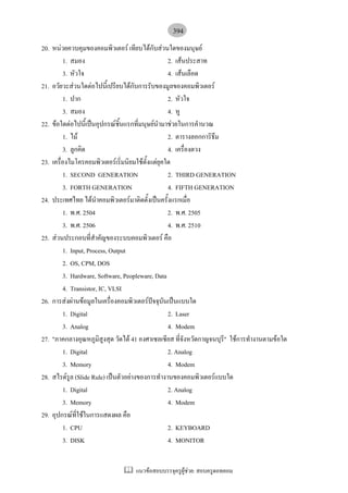 394
20. หนวยควบคุมของคอมพิวเตอร เทียบไดกับสวนใดของมนุษย
         1. สมอง                                  2. เสนประสาท
         3. หัวใจ                                 4. เสนเลือด
21. อวัยวะสวนใดตอไปนี้เปรียบไดกับการรับของมูลของคอมพิวเตอร
         1. ปาก                                   2. หัวใจ
         3. สมอง                                  4. หู
22. ขอใดตอไปนี้เปนอุปกรณชิ้นแรกที่มนุษยนํามาชวยในการคํานวณ
         1. ไม                                   2. ตารางลอกการิธึม
         3. ลูกคิด                                4. เครื่องตวง
23. เครื่องไมโครคอมพิวเตอรเริ่มนิยมใชตั้งแตยุคใด
         1. SECOND GENERATION                     2. THIRD GENERATION
         3. FORTH GENERATION                      4. FIFTH GENERATION
24. ประเทศไทย ไดนําคอมพิวเตอรมาติดตั้งเปนครั้งแรกเมื่อ
         1. พ.ศ. 2504                             2. พ.ศ. 2505
         3. พ.ศ. 2506                             4. พ.ศ. 2510
25. สวนประกอบที่สําคัญของระบบคอมพิวเตอร คือ
         1. Input, Process, Output
         2. OS, CPM, DOS
         3. Hardware, Software, Peopleware, Data
         4. Transistor, IC, VLSI
26. การสงผานขอมูลในเครื่องคอมพิวเตอรปจจุบันเปนแบบใด
         1. Digital                               2. Laser
         3. Analog                                4. Modem
27. "ภาคกลางอุณหภูมิสงสุด วัดได 41 องศาเซลเซียส ที่จังหวัดกาญจนบุร" ใชการทํางานตามขอใด
                          ู                                          ี
         1. Digital                               2. Analog
         3. Memory                                4. Modem
28. สไรดรูล (Slide Rule) เปนตัวอยางของการทํางานของคอมพิวเตอรแบบใด
         1. Digital                               2. Analog
         3. Memory                                4. Modem
29. อุปกรณท่ใชในการแสดงผล คือ
               ี
         1. CPU                                   2. KEYBOARD
         3. DISK                                  4. MONITOR


                                  แนวขอสอบบรรจุครูผูชวย: สอบครูดอทคอม
 